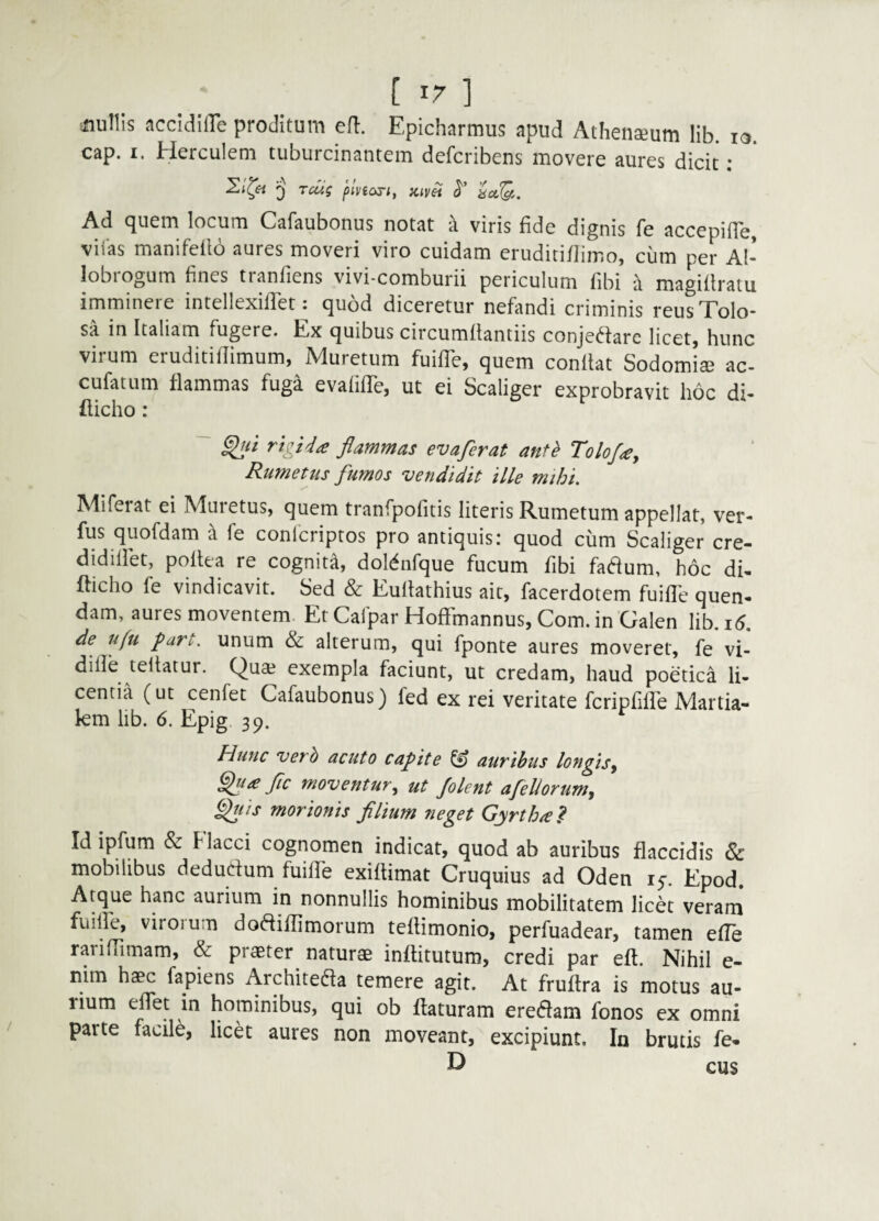 ^nuUIs accIdilTe proditum efl:. Epicharmus apud Athenaeum lib. lo. cap. I. Herculem tuburcinantem defcribens movere aures dicit; 'j ruis fivioriy jcivei <5'’ ^ Ad quem locum Cafaubonus notat a viris fide dignis fe accepifle, vifas manifeflo aures moveri viro cuidam eruditi/limo, cum per Al¬ lobrogum fines tranfiens vivi-comburii periculum fibi a magiflratu imminere intellexiffet^ quod diceretur nefimdi criminis reus Tolo¬ sa in Italiam fugere. Ex quibus circumflantiis conjec^darc licetj hunc virum eruditilTimum, Muretum fuifTe, quem conflat Sodomis ac- cufatum flammas fuga evafifTe, ut ei Scaliger exprobravit hoc di- fticho : flammas evaferat antb Tolof^, Rumetus fumos vendidit ille mihi. Miferat ei Muretus, quem tranfpolitis literis Rumetum appellat, ver- fus quofdam a fe conlcripros pro antiquis: quod cum Scaliger cre- didillet, poltea re cognita, doMnfque fucum fibi fa^um, hoc di- fticho fe vindicavit. Sed & Euflathius ait, facerdotem fuifl'e quen- dam, aures moventem. Et Cafpar Hoffmannus, Com. in Galen lib. i6, de ufu fart. unum & alterum, qui fponte aures moverer, fe vi- dille teflatur. Qua? exempla faciunt, ut credam, haud poetica li¬ centia (ut cenfet Cafaubonus) fed ex rei veritate fcripfifTe Martia- km lib. 6. Epig 39. Hunc verh acuto capite ^ auvibus longisy fle moventur., ut /olent afellorum^ f^uis morionis fllium neget Gyrthie? Id ipfum & Flacci cognomen indicat, quod ab auribus flaccidis 6>c mobilibus dedudum fuille exiflimat Cruquius ad Oden 15. Epod. Atque hanc aurium in nonnullis hominibus mobilitatem licet veram fuille, virorum dodiflimorum teflimonio, perfuadear, tamen effe rariOimam, & praeter^ naturae inflitutum, credi par efl. Nihil e- nim haec fapiens Architeda temere agit. At fruftra is motus au¬ rium effet in hominibus, qui ob flaturam eredam fonos ex omni parte facile, licet aures non moveant, excipiunt. In brutis fe* D cus