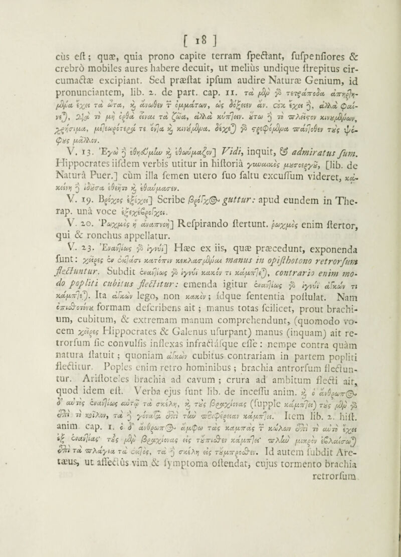 cus efl; quap, quia prono capite terram fpeftant, fufpenfiores & crebro mobiles aures liabere decuit, ut melius undique itrepitus cir- cumaflae excipiant. Sed praedat ipfum audire Naturae Genium, id pronunciantem, lib. 2. de part. cap. ii. rct ^ riT^ccTro^a, dTn^^t]- [jdJicL Tci ioTct, ^ dvcoSev r cf^iJiccTuv^ ug ^c^eiev uv. dx €;^« cl)i^d Cpcci- 243^ 73 yu-jj cD^d iivcu rd uTi^d icv7f]eiv. 'utu ^ tb -stAm^cv hivu/j^mv^ ^4<^iji^c6, T£ ’cy]ci ^^xO ^ 'zirdvjo^iv rdg ipc^ (pag yUctTAcv. V. 13. ’Exd Q zSric^fjtliv I9ct)vfx,ct^cv4 T^idi^ inquit, ^ admiratus ftim. Hippocrates iifdem verbis utitur in hiftoria yvuucupug fxaa-ci^y^j [Hb. de Natura Puer.] cum illa femen utero fuo faltu cxcufium videret, «o:- / .A J ^ ^ ’ /i -- N > /. / * ' Q idacct ifjeyjtD p^ itJcwfzciciv. V. 19. B^oxog ^^^x^'] Scribe (3^iFx(^ guttur: apud eundem in The- rap. una voce e^exi^^cfxct. V. 20. V dvciTrvo^] Refpirando dertunt. puxi^h enim dertor, qui & ronchus appellatur. V. 23. 'EvAvjIug lyvvF] HcEc ex iis, qu^e praecedunt, exponenda funt: yjipig cv opcjdcri KctrcTriv xiPcXcLo-f^ou manus in oJ^iJihotojio retrorfunt jlcFiuntur. Subdit cvoLvjloog ^ lyvm kakcv ri xdfXTrji^, cofitrario enim mo~ do popliti cubitus flebitur: emenda igitur dufliug ^ ]yydi dF%m n XidptTrjs^). Ita clFpidv lego, non zctpclv; idque fententia podulat. Nam cTnS-cdva formam defcribens ait; manus totas fcilicet, prout brachi¬ um, cubitum, & extremam manum comprehendunt, (quomodo vo¬ cem xFi^^o Hippocrates & Galenus ufurpant) manus (inquam) ait rc- trorlum dc convulfis inflexas infradafque efle: nempe contra quiim natura datnit; quoniam dFidv cubitus contrariam in partem popliti fleditur. Poples enim retro hominibus; brachia antrorfum flcflun- tur. Aridoteles brachia ad cavum ; crura ad ambitum fledi ait, quod idem efl. Verba ejus funt lib. de incefTu anim. ^ d dv9^aj7r(^ ^ cwdg cvciv}icog ccurd rd cKiXyi, rdg (B^,x^svcig (flipplc xdy.TrJ^,') rdg /Pl/j 73 )(2;Aov, rd ^ ycvul^ cFid tIo) 'sFhpiOHav PiduTpic^. Iccm lib. 2. hili. anim. cap. I. C d 'dvti^OjTrt^ cijjLpu zdg y.AUTrdg r k^Acov oth tb cujtb ix^t cvuvjiag' rig (^^x^vag dg T^Tri^iv Kdf^Trjsi' 'uuAIlu ptiy^cv i^Acdcrcd^ Tix, TS-Xciyict rd cd]cg, rd ^ (r/dXrj <dg ri^^Tr^coS^gi’. Id autcm fubdit y\rc- tams, uL adedus vim & lymptoma odendat, cujus tormento brachia retrorfum.
