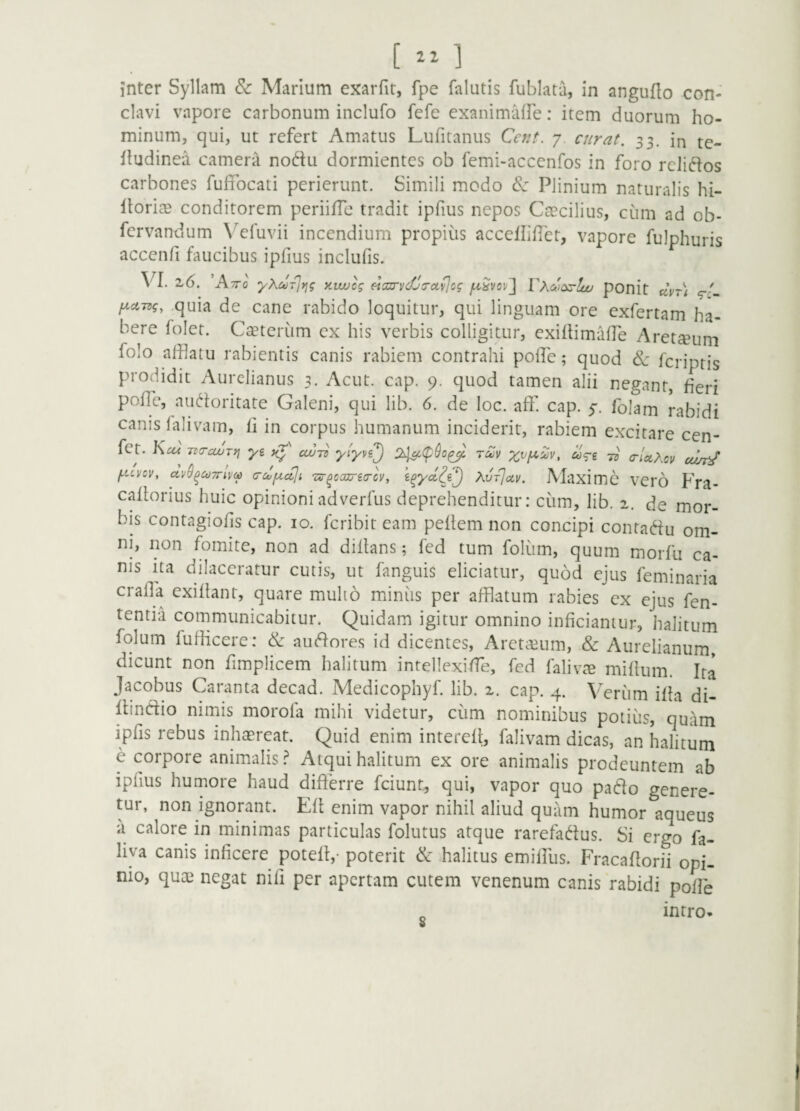 inter Syllam & Marium exaiTit, fpe falutis fublata, in anguflo con¬ clavi vapore carbonum inclufo fefe exanimaire: item duorum ho¬ minum, qui, ut refert Amatus Lufitanus Ccnt. y curat. 33. in te- fludinea camera nodu dormientes ob femi-accenfos in foro relictos carbones fuffocati perierunt. Simili modo (Sj Plinium naturalis hi- ItoricT conditorem periifTc tradit ipfius nepos CaBcilius, cum ad ob- fervandum Vefuvii incendium propius accellifTet, vapore fulphuris accenfi faucibus ipfius inclufis. VI. 7.6. Kttq yXuTirig y.wjcg eicurvcfJirct^og juSvov^ VXcoiyy^ci pOnit clvr) f^cc-ntg, .quia de cane rabido loquitur, qui linguam ore exfertam ha¬ bere folct. Cseterum cx his verbis colligitur, exillimaffe Aret$um folo afflatu rabientis canis rabiem contrahi polfe; quod 6c feriptis prodidit Aurelianus 3. Acut. cap. 9. quod tamen alii negant, fieri poffe, audoritate Galeni, qui lib. 6. de loc. aff cap. y. fblam rabidi canis lalivam, fi in corpus humanum inciderit, rabiem excitare cpn- ict. heu -no-cujTn ^ cw-n ytyvej rS!v ^Ve irUXcy cem^ f^uvov, dv^^coTriva c-df^ccji T^^ccarea-cv, XvTjoev. iVIaximc vero Fra- caflorius huic opinioniadverfus deprehenditur: cum, lib. 2. de mor¬ bis contagiofis cap. 10. feribit eam peflem non concipi contadu om¬ ni, non fomite, non ad dillans; fed tum foliim, quum morfu ca¬ nis ita dilaceratur cutis, ut fanguis eliciatur, quod ejus feminaria cralla cxiflant, quare mulio miinus per afflatum rabies cx ejus fen- tentia communicabitur. Quidam igitur omnino inficiantur, halitum folum lufficere: Se audores id dicentes. Arctarum, & Aurelianum, dicunt non fimplicem halitum intellexiffe, fed falivcT mifium. Ita Jacobus Caranta decad. Medicophyf lib. 2. cap. 4. Veriim ifla di- dindio nimis morofa mihi videtur, cum nominibus potius, quam ipfis rebus inhagreat. Quid enim intercfl, falivam dicas, an halitum e corpore animalis Atqui halitum ex ore animalis prodeuntem ab ipfius humore haud differre feiunt, qui, vapor quo pado genere¬ tur, non ignorant. Efl enim vapor nihil aliud quam humor aqueus a calore in minimas particulas folutus atque rarefadus. Si ergo fa- liva canis inficere potelt,- poterit & halitus emifilis. Fracafiorii opi¬ nio, quas negat nifi per apertam cutem venenum canis rabidi poffe intro-