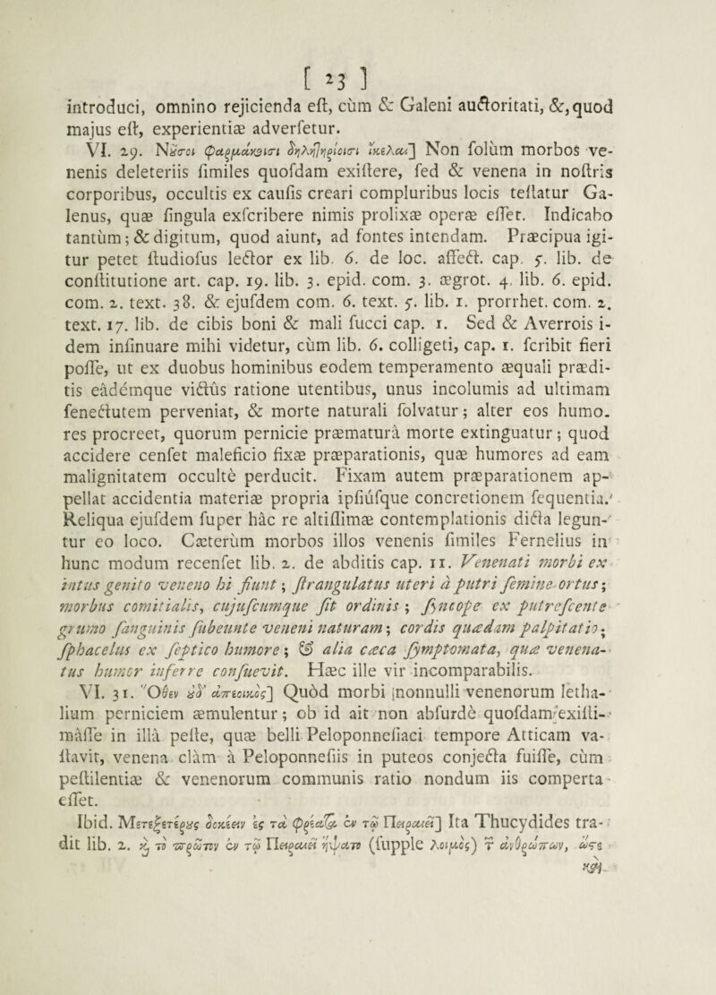 [ ^3 ] introduci, omnino rejicienda eft, cum & Galeni au^loritaii, (5c,quod majus eil, experientiae adverfetur. VI. 2,9. N^crot t>ceXct/\ Non folum morbos ve¬ nenis deleteriis fimiles quofdam exiitere, fed & venena in noftris corporibus, occultis ex caiifis creari compluribus locis tellatur Ga¬ lenus, quae lingula exfcribere nimis prolixae oper$ cfTec. Indicabo tantum; & digitum, quod aiunt, ad fontes intendam. Praecipua igi¬ tur petet lludiofus leftor ex lib. 6. de loc. afFed. cap. 5-. lib. de conflitutione art. cap. 19. lib. 3. epid. com. 3, oegrot. 4. lib. 6. epid. com. X. text. 38. & ejufdem com. 6. text. 5-. lib. i. prorrhet. com. x. text. 17. lib. de cibis boni & mali fucci cap. i. Sed & Averrois i- dem infinuare mihi videtur, cum lib. 6, colligeti, cap. i. feribit fieri pofle, ut ex duobus hominibus eodem temperamento aequali prodi¬ tis eademque vidus ratione utentibus, unus incolumis ad ultimam fenedutem perveniat, & morte naturali folvatur; alter eos humo, res procreer, quorum pernicie praematura morte extinguatur; quod accidere cenfet maleficio fixae praeparationis, quae humores ad eam malignitatem occulte perducit. Fixam autem praeparationem ap¬ pellat accidentia materiae propria ipfiufque concretionem fequentia.' Reliqua ejufdem fuper hac re altiflimae contemplationis dida legun-' tur eo loco. Caeterum morbos illos venenis fimiles Fernelius in' hunc modum recenfet lib. x. de abditis cap. ii. Venenati morbi ex^ intus genito veneno hi fiunt; jlrangulatus uteri a putri femine' ortus \ morbus comitialis^ cujufcumque fit ordinis ; fyncope ex putrefient e - grumo /anguinis fiubeunte veneni naturam \ cordis quadam palpitatio fphacelus ex feptico humore \ & alia caca fimptomata, qua venena-’ tus humor inferre confiuevit. Haec ille vir incomparabilis. VI. 31. O&iv ctTnoiydg'] Qu6d uiorbi [nonnulli venenorum letha- lium perniciem aemulentur; ob id ait non abfurde quofdamfexilli-* maffe in illa pefle, quae belli Peloponnefiaci tempore Atticam va¬ llavit, venena clam a Peloponnefiis in puteos conjeda fuilTe, cum ^ pellilentiae Sc venenorum communis ratio nondum iis comperta' effet. Ibid. ocx.ieiy ig rd, tm Ita Thucydides tra-' dit lib. X. 7^ ci' rd rfiaio (fupplc Aoig-ojj r , ^Vs