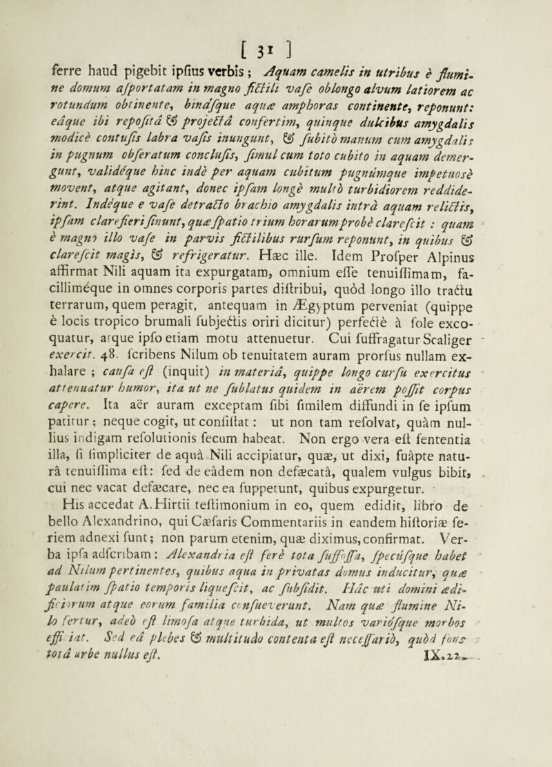 ferre haud pigebit ipfius verbis ; Aquam camelis in utribus e flumU ne domum ajportatam in magno fi6liit vafe oblongo alvum latiorem ac rotundum obtinente^ bindfque aqua amphoras continente^ reponunt: edque ibi repofitd ^ projeild confertim, quinque dulcibus amygdalis modice contufis labra vajls inungunt^ ^ fubitb manum cum amygdalis in ptigtium obferatum conclujisy firntil cum toto cubito in aquam demer¬ gunt, valide que hinc inde per aquam cubitum pugnumque impetuose movent, atque agitant, donec ipfam longe multo turbidiorem reddide¬ rint. Ind^ue e vafe detraPlo brachio amygdalis intra aquam relidlis, ipfam clarefieriJinunt, quafpatio trium horarum probe clarefcit : quam e magno illo vafe in parvis fidlilibus rurfum reponunt, in quibus ^ clarefcit magis, & refrigeratur. Haec ille. Idem Profper Alpinus affirmat Nili aquam ita expurgatam, omnium efle tenuiflimam, fa- cillimeque in omnes corporis partes dillribui, quod longo illo tradtu terrarum, quem peragit, antequam in ^gyptum perveniat (quippe e locis tropico brumali fubjedis oriri dicitur) perfede a fole exco¬ quatur, arque ipfo etiam motu attenuetur. Cui fuffragatur Scaliger exercit. 48. 1'cribens Nilum ob tenuitatem auram prorlus nullam ex¬ halare ; caufa efi (inquit) in materid, quippe longo curfu exercitus attenuatur humor, ita ut ne fublatus quidem in aerem poffit corpus capere. Ita aer auram exceptam fibi fimilem diffundi in fe ipfum patitur; neque cogit, utconfillat: ut non tam refolvat, qu-Am nul¬ lius indigam refolutionis fecum habeat. Non ergo vera elt fenrentia illa, fi (impliciter deaqua.Nili accipiatur, quae, ut dixi, fuapte natu¬ ra tenuiflima ed: fed de eadem non defaecata, qualem vulgus bibit» cui nec vacat defaecare, nec ea fuppetunt, quibus expurgetur. * His accedat A. Hirtii tellimonium in eo, quem edidit, libro de bello Alexandrino, quiCaefaris Commentariis in eandem hilloriae fe- riem adnexi funt; non parum etenim, quae diximus, confirmat. Ver¬ ba ipfa adfcribam : Alexandri a efl fere tota fuffoffa, fpecufque habet ad Niliirn pertinentes, quibus aqua in privatas demus inducitur, qua paulatim fpatio temporis liquefcit, ac fubfdit. Hdc uti domini adi- firirfyiiyyi atquc corum familia cenfleverunt. Nam qua flumine Ni¬ lo fertur, adeo efl limofa atque turbida, ut multos variofque morbos effidat. Sed ed pkbes & multitudo contenta efl neceffarib, quod fons totd urbe nullus efl, IX.