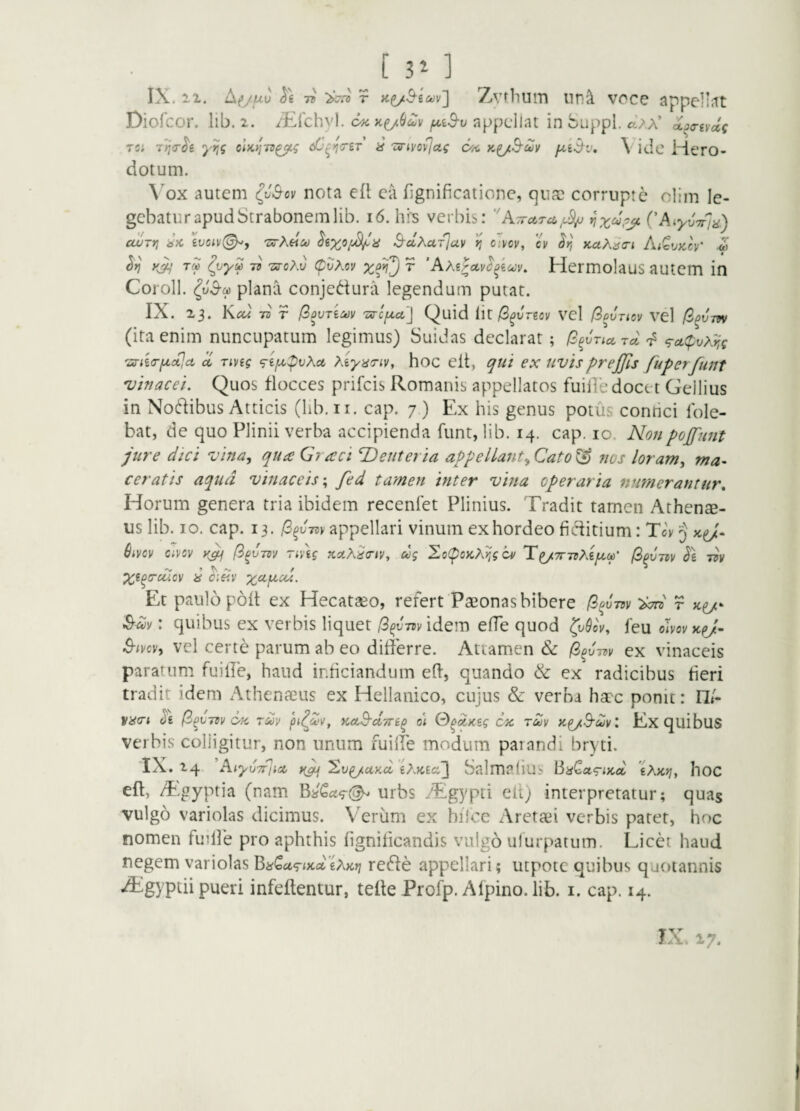 [ 3^ ] IX. 11. A(>y,uu TB r ZiVtliUlTl llTl^ VOCe appellJtt Diofcor. lib. i. i^^lchyl. appellat in buppl. cl}X ixaa-iydi Ts; clK>]7B^q if TS-tvovJaq Otn \ idc MtTO- dotum. \'ox autem ^v^ov nota ei\ ca fignificatione, qufu corrupte oliju le¬ gebatur apud Strabonem lib. i6. hi^s verbis: ''ATretTo,CAiyvTqa) cwrn ivciv(^, 'Z^Kfkoo S-clXarluv >? oivov, cv ^r, naK^tri iu^vy,cr 4 k4,' tb TffoXv (pvXov ^ ‘Axipetvi^iov. Hermolaus autem in Coroll. plana conjedura legendum putat. IX. 23. Ktfd 73 r fsOVTiMV 'ZS-C{A,Ct'\ Quid Iit /B^jresv vel f^PVTlOV vd /S^Jtw (ira enim nuncupatum legimus) Suidas declarat; (2^vTia,Tci'^ 9a.(pvx^s <snia-fxa?,ct ^ Tivig ^ifip)vXct xiyaTiv, hoc elt, qui ex tivisprejjls fuperfunt 'uinacei. Quos flocces prifeis Romanis appellatos fuille docet Gellius in Nodibus Atticis (lib.ii. cap. 7 ) Ex his genus potus conrici Ible- bat, de quo Plinii verba accipienda funt, lib. 14. cap. 10. Nonpojfunt jure dici vina., quee Graci Deuteria appellant., Cato & nos loram, ma¬ ceratis aqua vinaceis-, fed tamen inter vhia operaria numerantur» Horum genera tria ibidem receniet Plinius. Tradit tamen Athen$- us lib. IO. cap. 13. appellari vinum ex hordeo fi ditium: TA 5 Sivcv Civov yjj npig teaXietv, ug Xo(poKXr,gcv T^7r7vXiju,(p' /3^vm ^g t3v y c:iiv xcifjLcu. Et paulo poit ex Hecataeo, refert Paeonas bibere f^^vm W r ^uv: quibus ex verbis liquet /3^J73videm efTe quod leu olvovxej- 3-ivcv, vel certe parum ab eo differre. Attamen & 0^v7t>v ex vinaceis paratum fuille, haud inficiandum elf, quando & ex radicibus fieri tradit idem Athenaeus ex Hellanico, cujus & verba haec ponit: 17/- vacri Jg (i^vm tmv pt^d>v, Ket^dyn^ o\ S^qxsg 6x rdv xp/B-dvl Ex quibuS verbis colligitur, non unum fuiffe modum parandi bryti. IX. 14 NiyuTrjicc rji ^vpj.cty.oi'iXKlcC\ Salmalius BiiCa<riKd 'tXKrj, hoC eft, Tgyptia (nam urbs .Tgypti elt) interpretatur; quas vulgo variolas dicimus. Veriim ex hiice Aretaei verbis patet, hoc nomen fudle pro aphthis fignilicandis vulgo ulurpatum. Licet haud negem variolas Bn^utrix.citXKr} rede appellari; utpotc quibus quotannis ^gyptii pueri infeftentur, teile Profp. Afpino. lib. i. cap. 14. TxX. 17.