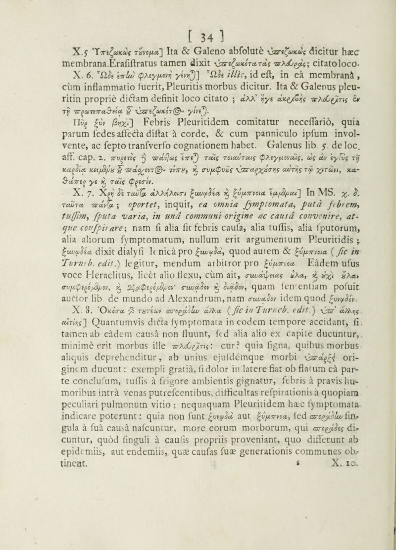 [ 34l X.5’ Ita & Galeno abfolut^ yjzs’i^ci))cug dicitur hsec membrana.Erafiflratus tamen dixit ^^e^uiccTctTcig 'zs-x<C^i; citato loco* X. 6. Wlw (pMyf^ov^ membrani , cum inflammatio fuerit, Pleuritis morbus dicitur. Ita & Galenus pleu- ritin proprie diflam definit loco citato ; ctAA’ iiyi ^ Tp 'zs-^UTZTraS-eicc ^ \sari^uK0T^ |uV /3^] Febris Pleuritidem comitatur neceflTarib, quia parum fedesafleda dillat a corde, & cum panniculo ipfum invol¬ vente, ac fepto tranfverfo cognationem habet. Galenus lib. $. de loc. afl. Cap. 2. TTv^iTog ^ 'zs-dvl^g Toug Toiouuruig (pMyf^cvcug, cog d,v eyfvg rp ^ Ts-cl^ovT^ TZTra-) ^ (TvfxC^vig yjzs-ct^x^arjg cwTpg rd tca,- S-UTTio ys K Toug (p^itrlv. X. 7. Xpp tcuj'Q, dhKriXoi(ri ^wuu^ict ^vfXTDioicL ifX/jSl/JCU ] In MS. l TcwTct Ts-dv^ ; o^ortet^ inquit, ea omnia fymptornata-y futd ftbrem’, tuljim^ fputa varia, in und communi origine ac causa convenire, at¬ que copfpiiare\ nam fi alia fit febris caufa, alia tuflis, alia fputorum, alia aliorum fymptomatum, nullum erit argumentum Pleuritidis ; ^vuuatlicL dixit dialyli I( nicapro ^vuucp^d, quod autem & ^vfXTrvoict {Jic in Ttiruf h. edit.) legitur, mendum arbitror pro ^v^jlttxocl Eadem ufus voce Heraclitus, licet alio flexu, cum ait, a-wud-^eiug ^ Sxa* tru^u^fe^o/d^oi/, ^ !xl^(pepc^(^ov’ cujud^ov ^ quam fen^cntiam pofuit auctor lib de mundo ad Alexandrum, nam a-uuucthv idem quod ^wc^^cv. X. 8. 'Okotol pi mricuv curo^lluu ct^a, {JlC in Turncb. edit ) \jzs'’ dtXpg £driy,gj Quantumvis dida lymptomata in eodem tempore accidant, li» tamen ab eadem causa non fluunt, ftd alia alio ex capite ducuntur,, minime erit morbus ille -arXdu^rii: cur.^ quia figna, quibus morbus aliquis deprehenditur, ab unius ejufdcmque morbi 'dsss-d^r<i ori¬ ginem ducunt: exempli gratia, fi dolor in latere fiat ob flatum ea par¬ te conclurum, tuflis a frigore ambientis gignatur, febris a pravis hu¬ moribus intrtl venas putrefeentibus, difficultas refpirationisa quopiam peculiari pulmonum vitio ; nequaquam Pleuritidem hac fymptomata indicare poterunt: quia non funt aut ^v^Trvea,, fed azrc^'^^ fim gula a fua causa nafcuntur, more eorum morborum, qui ac-c^^ig di¬ cuntur, quod finguli a caulis propriis proveniant, quo diflerunt ab epidemiis, aut endemiis, quae caufiis fuae generationis communes ob.-