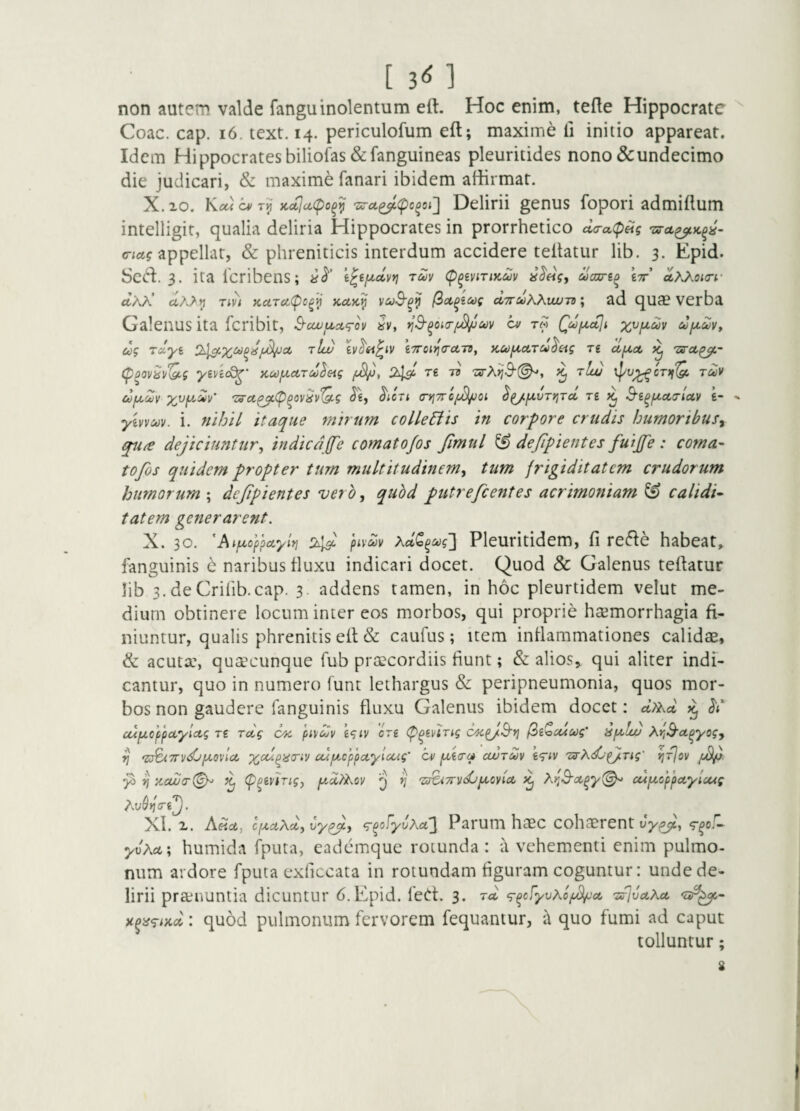 [3<il non autem valde fanguinolentum eft. Hoc enim, tefte Hippocrate Idem Hippocratesbiliofas &fanguineas pleuritides nono & undecimo die judicari, & maxime fanari ibidem affirmat. X.io. Kca cv Kct^u(po^^'Zi7u^<pc^oi'} Delirii genus fopori admiftum intelligit, qualia deliria Hippocrates in prorrhetico da-aipHg 'zsra^K^^- o-ict? appellat, & phreniticis interdum accidere teftatur lib. 3. Epid. 3. ita feribens; «<5'’ ruv (p^evirtKdv aaire^ £7r’ dx^OKrr ttAA’ ctAA^ rm KctTcc(pc^ij kcck^ f^ct^icog a,7ruKXuut^ \ ad qua? verba Galenus ita feribit, S-cwfMx^rov Jv, n^^oio-f^oov cv t« x^f^dv uf^^Vy ug rdyi rLd iTToi^a-ctiv, KCi)fA,ciTd^£ig n dfioc ^ (p^ovh^^g yin<Q^' Kcojuctrd^&tg 2^ re ts 'urX>j3-(^y ^ t/cu ipu^cT)f‘^ rdv dfjuZv x^y'dy' 'Z3-ct^(p^ov^v(^g ^icTi (r*j7rc/^oi ^^fxvTyjTa, re S-i^fxcca-lccv t- yivvcov. i. »//jU itaque mirutn colleEiis in corpore crudis humoribusy qu(e dejiciuntur, indica(fe comatofos fimul ^ defipientes fuijfe : coma- tofos quidem propter tum multitudinem, tum frigiditatem crudorum humorum ; defpientes vero, qubd putrefcentes acrimoniam ^ calidi- tatem generarent. X. 30. 'Aif^toppoLyit} pivo^v Pleuritidem, fi re6le habeat, fanguinis 6 naribus tluxu indicari docet. Quod & Galenus teftatur lib 3. deCrilib.cap. 3. addens tamen, in hoc pleurtidem velut me¬ dium obtinere locum inter eos morbos, qui proprie hecmorrhagia fi¬ niuntur, qualis phrenitis eft & caufus; item inflammationes calidae, & acutx, qusecunque fub praecordiis fiunt; & alios, qui aliter indi¬ cantur, quo in numero funt lethargus &: peripneumonia, quos mor¬ bos non gaudere fanguinis fluxu Galenus ibidem docet: dtiKct ^ cupLoppciyiAg T6 rdg or. (n\idv cn (p^tvirig c^p/^yj ^iZccioog’ HjA^Iw Ay,3'a.^yogy ^ 'a^TDidjiA.ovla, cuixcYpayloug’ cm ccurdv t<7iv Txrhd/fiTig' yjTjov y> ^ }ccwa-(^ (p^eving, pid^ov ^ 'sr^TTvdj^cyia. ^ ^d^3'cc^y(^ cdixoppctylcug Ay^»fr6^. XI. X. Afict, IfxaKd, by^, ^^ofyoAa2 Parum haec cohaerent uy^, yvAa; humida fputa, eademque rotunda : a vehementi enim pulmo¬ num ardore fputa exficcata in rotundam figuram coguntur: unde de¬ lirii prainuntia dicuntur 6.Epid. feCt. 3. rd ^^cfyuAoj^'ct 'srjuct^ct -5;^- )c^ii<^i}id: quod pulmonum fervorem fequantur, a quo fumi ad caput tolluntur; \