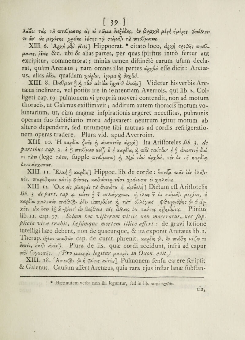 XelCoi Toig tS 'srvdi^dLTtg eig tb trujj.ct cv 73 av' ug fJLiytg-rjg i^crjg tm (rufictji tS Z^Vi^fA^ctTtg. XIII. 6. 'A^x^ fmg'] Hippocrat. * citato loco, dp^Ji TfopJf? tj-v^sO. fML-ng, pmg &c. ubi & alias partes, per quas fpiritus intrb fertur aut excipitur, commemorat; miniis tamen dillindie earum ufum decla¬ rat, quam Aretaeus ; nam omnes illas partes d^x^ dicit: Aretae- us, alias cJ'o\, quafdam xu^luu^ i^vjjut ^ ^ox^- XIII. 8. UiK^fiav^ ilw ouriluu 7^ cXKtjg'] Vidctur hisvcrbis Arc- taeus inclinare, vel potiiis ire in 1'ententiam Averrois, qui lib.2. Col- ligeti cap. 19. pulmonem vi propria moveri contendit, non ad motum thoracis, ut Galenus exillimavit; additum autem thoracis motum vo¬ luntarium, ut, ciim magnae infpirationis urgeret neceffitas, pulmonis operam fuo fublidiario motu adjuvaret: neutrum igitur motum ab altero dependere, fed utrumque fibi mutuas ad cordis refrigeratio¬ nem operas tradere. Plura vid. apud Averroim. XIII. IO. H Kct^^icc ^u^g ^ dvotTTvorjg d^x^l 1^^ Arifioteles lilf, 3. pzrtibus ca^. 3. 0 q 'Zs-vdjfxuv i ^ ^ rcwrlw' jj ^ dvuTTvo^ ^ici Tg T^Td (lege T^TdVj fupple 'mvdj^OVcC) ^ rlw d^X^JUU y TI^V hv T>J ^V7rdpx^<^<^v. XIII ii. ^EaW Q Hippoc.^ lib. de corde : iTret^ zs-dv uv gA>c7<- X£V, -aro-^eA^xei/ cturiM (pvcrecgj Kct^dTri^ 7dt(ri di %«.A)C6g?. XIII II. OuK dg fxciK^dv S-civdra >j, duooA^] DiCtum eft Ariliotclis Ub. 3 de part. cap 4. q t axrXclyxy^^^i ^ cKctjg r 'cv a-dfidji fx.opJct)V, ^ Kct^^ict x^i’^-^zrov 'urdB’(^ ^ djKoyccg' (pS-et^c/t^tjg ^ d^^ X/i^i dic 'i<Tiv g^ ^ dv iSoriB-eict -mg aTi^oig C4i ravryjg ^^Yjf^oig. PlilliuS lib. II. cap. 37. Sohtm hoc vifierum vitiis non macer at ury.nec- fup~ plicia vii £ trahit^ lajiimqne mortem illico af lrt: de gravi laelione intelligi haec debent, non de quacunque, & ita exponit Aretaeus lib. i. Therap. h^icov TsruS-dv cap. de curat, phrenit. Ku^^iri 'zs-dS'^ fA^ov n ^wo\, dy.dji dAi^. Plura de iis, quae cordi accidunt, infra ad caput 'srez QjyMTT^g. (P^ro fjLctyipy,v legitur fjLctycoov in Oxon. edit.) XIIL 18. 'A7rov(^ r, (pva-tg ouuria'] Pulmoncm fenfu carere fcripfit & Galenus. Caufam alfert Aretaeus, quia rara ejus inltar lanae fubllan- * Hsec autem verba non ibi ieguntur, fed in lib.
