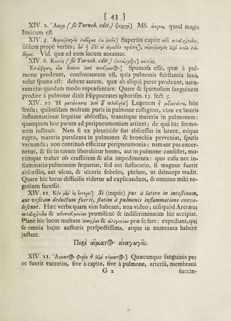 XIV^. 2,. ^Ak^ f JlcTuTHeb, cdit.J MS. aK^tcty guod magis Ionicum eft. XIV. 5. AiiA,cilj)ciyiy} C4C piv^v^ SupcriuS CapitC iifdem prop^ verbis; Iw q cf)d -n clycc(jov T^dTrti^j cupLoy^a,yiYi 2^ pivcov Ac4- Vid. quae ad eum locum notamus. XIV. 6. KotAtjj y fic Turneb, edit.) c/KTd^^tg~\ aoiXl^g. '^7rcL(p^uv, c]a §oKim 'Z!rydjptoy<^'\ Spumofa efle, quae a pul¬ mone prodeunt, confentaneum elt, quia pulmonis fubllantia laxa, velut fpuma eit: debent autem, quae ab aliqua parte prodeunt, natu¬ ram ejus quodam modo repraefentare. Quare & fpumofum fanguinem prodire ^ pulmone dixit Hippocrates aphorifm. 13. fed. 5*. XIV. IO. piiTcc^TcKTig ^ Legerem ^ p^ijcic^cla-ei, hoc fenfu; quibufdam multum puris in pulmone colligitur, cum ex lateris Inflammatione fequitur abfceflus, transitque materia in pulmonem: quanquam hoc parum ad peripneumoniam attinet; de qua hic fermo- nem inflituit. Nam fi ex pleuritide flat abfcefTus in latere, edque rupto, materia purulenta in pulmones & bronchia perveniat, fputis vacuanda; non continuo efficitur peripneumonia; nam aut pus excer¬ netur, & lic in totum liberabitur homo, aut in pulmone conflflet, mo- rdmque trahet ob craffitiem & alia impedimenta: quo cafu nec in¬ flammatio pulmonum fequetur, fed aut fuffocatio, fi magnus fuerit abfceflus, aut ulcus, & ulceris foboles, phthoe, ut deinceps tradit Quare hic locus difficilis videtur ad explicandum, & omnino mihi ne¬ gotium faceflit. XIV. II. Kf]y /xV UiVTs^ov'] Si (inquit) fus d latere in intejiinum, ant vejicam dedudium fuerit^ Jiatim d pulmonis inflammatione conval¬ le fcnnt. Haec verba quam vim habeant, non video ; nifi quod Aretaeus 'zsxdjpj.iilA & 'zs^Tryd^piovioLv promifcue & indifcriminatim hic accipiat Plan^ hic locus multam 'dTnpJay & dxoyiyiav prae fe fert: expediant,qui fe omnia hujus auftoris perfpeftiffima, atque in numerato habere jadant. Ilgei cufjLdT©-* dvctyodyy}^. XIV. II. ''AiptctT(^ Quascunque fanguinis per os fuerit excrerio, five ^ capite, five a pulmone, arteria, membrana G X fuccin-