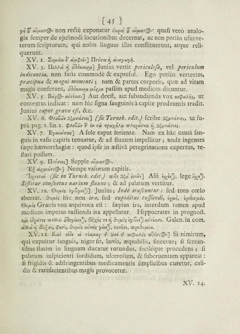 [4)-] cufA.ciT(^ non rec^e exponatur ^ cufxcir(^* ^uafi vero analo¬ gia femper de ejufmodi locutionibus decernar, ac non potius ufus ve¬ terum fcriptorum, qui nobis linguas illas conflituerunt, atque reli¬ querunt. XV. I. elu(poh'\ OruVc^ ^ dvuyMy'^. XV. 3. rioAAi* ^ Junius vertit pertctilofa^ vel periculum indicantia^ non fatis commode & exprefse. Ego potius verterim, pracipua & magni momenti; nam & partes corporis, quae ad vitam magis conferunt, S^Kccip^ paflim apud medicos dicuntur. XV. 5'. cwTioKTi'] Aut deed, aut fubaudienda vox Ks(pa^}iff ut contextus indicat: nam hic figna faiiguinis a capite prodeuntis tradit. Junius caput grave efiy &c. XV. 6. 243i‘rdirieg'] (Jic Turneb. edit.) fcribe ut fu- pra pag. x.lin.I. (px^^uv r a> 246'''^d<riig. XV. 7. 'EyKccucneg'] A fole caput feriente. Nam ex hac causa fan- guis in vafis capitis tenuatur, & ad fluxum impellitur ; unde ingentes faepe haemorrhagiae: quod ipfe in aeltiva peregrinatione expertus, te- Itari poflum. XV. 9. Tlrv!risg~\ Supple ’E| Nempe vaforum capitis. ‘'l^viTcd (fic in Turneb. edit) Ts-fli 24) pivdv^ Alii lege Siftitur conflictus narium fluxus ; & ad palatum vertitur. XV. IX. Qvfcg lyfiyvf)'] Junius; Inde irafcuntur: fed-toto coelo aberrat, ^vfog hic non ira^ fed cupiditas tujfiendiy \^z(jia-iJLog. Qvji^og Graecis vox aequivoca efl : faepius ira, interdum tamen apud medicos impetus tufliendi ita appellatur. Hippocrates in prognoft. t^^&jTzg ■z5‘c^o; cJ^yivcv^y ^ B'vfA,rg zyflvz) ccuAcicrt. Galcn.in COm, (pJjcf;, S-vfxcg cwTdtg yivi), TUTzgriy 'ar^o^vfx.ici. XV. XI. 7Z)^z To rinfxct^ KzpaTiig 'zs]v7\.(^~\ Si nimirum, qui expuitur languis, niger Iit, laevis, aequabilis, fincerus; fl fcrean- tibus flatim in linguam ducatur rotundus, facileque procedens ; fi palatum infpicienti fordidum, ulcerofum, & fubcruentum appareat: fi frigidis Ik. adflringentibus medicamentis fimplicibus curetur, cali¬ dis & rarefacientibus magis provocetur.