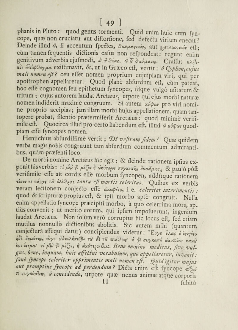 phanis in Pluto: quod genus tormenti. Quid enim huic ciim fyn- cope, quae non cruciatu aut diflorfionc, fed defedu virium enecat? Deinde illud 4 fi accentum fpedtes, aut eli; ciim tamen fequentis diftionis cafus non refpondeat: regunt enim genitivum adverbia ejufmodi, ^ ^ S-ci,jy.oL7,g. Gradus Kcv 3^(p^ryi^ci exiflimavit, &, ut in Graeco eft, vertit; o Cyphon^cujus mali nomen eji 7 ceu elTet nomen proprium cujulpiam viri, qui per apoilrophen appellaretur. Quod plane abfurdum eft, cum patear, hoc efTe cognomen feu epithetum lyncopes, idque vulgo ufitatum & tritum ; cujus autorem laudat Aretaeus, utpote qui ejus morbi naturae nomen indiderit maxime congruum. Si autem y.v(poov pro viri nomi¬ ne proprio accipias; jam illam morbi hujus appellationem, quam tan¬ topere probat, filentio praetermiferit Aretaeus: quod minime verifi- mile eft. Quocirca illud pro certo habendum eft, illud u Kv(pc^v quod¬ piam efTe fyncopes nomen. Henifehius abfurdiffime vertit; T>i veflram fidem! Quae quidem verba magis nobis congruunt tam abfurdum commentum admiranti- bus, quam praefenti loco. De morbi nomine Aretaeus hic agit; dc deinde rationem ipfius ex¬ ponit his verbis . t; ^ ^ <rvyiC07r^g ^vuudfjtiog^ & pauIo poft verifimile elfe ait coi dis elle morbum fyncopen, addftque rationem ficrov T£ Tdxog rS oXiS-^a; tanta eft mortis celeritas. Quibus ex verbis veram lectionem conjedo efTe dKv(pcvi^, i. e. celeriter interimentis • quod & feripturae propius eft, & ipfi morbo apte congruit. Nulla enim appellatio fyncope praecipiti morbo, a quo celerrima mors, ap¬ tius convenit ; ut merito eorum, qui ipfam impofuerunt, ingenium laudat Aretaeus. Non folum vero corruptus hic locus eft, fed etiam mutilus nonnullis diftionibus abolitis. Sic autem mihi (quantum conjedura afpqui datur) concipiendus videtur: 'Evys oXojg o l>j7fog, jyifA.crng^ wyi dhKX^if^- rS rS TxrdB-iog' ^ ^ (rvyKOTrij d>Kv(^lyis kukS tg-i cvofA^ct' rl ^ {xi^ov, Ij ^xJrg^ov&c. Bene OTTinino medicus^ five vul¬ gus, bene, inquam, huic affediui vocabulum, quo appellaretur, invenit: fan^ fyncope celeriter opprmentis mali nomen eft. ftftiid igitur majus aut promptius^ fyncope ad perdendum ? Di6ta enim eft fyncope ■d. (TvyKCTrjm, d concidendo, utpote quae nexus anim^ atque corporis H fubito