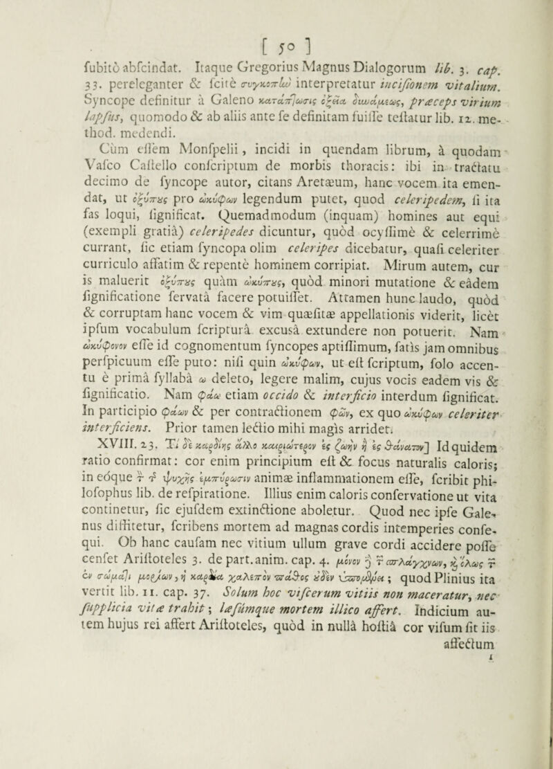 fubito abfcindat. Itaque Gregorius Magnus Dialogorum 3. 33. pereleganter & fcite interpretaturvitaVium. Syncope definitur a Galeno KarATrlcocrig o^Hct ^vujdfjLzug, fneceps virium hpfiis^ quomodo & ab aliis ante fe definitam fuille tcllatur lib. 12. me- - thod. medendi. Ciim eflem Monfpelii, incidi in quendam librum, a quodam- Vafeo Cafiello conferiptum de morbis thoracis: ibi in-tradfatu decimo de fyncope autor, citans Aretajum, hanc vocem ita emen¬ dat, ut pro uKvcpay legendum putet, quod celcripede?n^ fi ita fas loqui, lignificat. Quemadmodum (inquam) homines aut equi (exempli gratia) celeripedes dicuntur, quod ocyfiime & celerrime currant, fic etiam fyuicopa olim celeripes dicebatur, quafi celeriter curriculo affatim & repente hominem corripiat. Mirum autem, cur is maluerit h^vTrag quam diLVTnsg^ quod minori mutatione d>c eadem fignificatione fervata facere potuilfet. Attamen hunc laudo, quod & corruptam hanc vocem & vim quaefitae appellationis viderit, licet ipfum vocabulum feriptura. excusa extundere non potuerit. Nam- effe id cognomentum fyncopes aptiflimum, faris jam omnibus perfpicuum effe puto: nili quin ut efl feriptum, folo accen¬ tu e prima fyllaba deleto, legere malim, cujus vocis eadem vis & fignificatio. Nam <pdoc etiam occido & interficio interdum lignificat. In participio (pa4)i/ & per contradionem ex quodxjiipuv celeriter^ mterficiens. Prior tamen ledio mihi magis arriden XVlir. 23. T/ dizci^^lyjg kg ^ eg S-dmrDy] Id quidem *' ratio confirmat: cor enim principium elt& focus naturalis caloris; in edque r kjLCTrv^^a-tv animae inflammationem effe, feribit phi- lofophus lib. de refpiratione. Illius enim caloris confervatione ut vita continetur, fic ejufdem extinftione aboletur. Quod nec ipfe Gale-^- nus diifitetur, feribens mortem ad magnas cordis intemperies confe- qui. Ob hanc caufam nec vitium ullum grave cordi accidere poffe cenfet Arilloteles 3. de part.anim. cap. 4. judov ^ r carAdy^v^v, r CM a-dfiujt Kci^^ xctMTTov 'ssdB-og iidkv ; quod Plinius ita vertit lib. ii. cap. 37. Solum hoc vifcerum vitiis non maceratur^ nec' fiupplicia vita trahit; lafumque mortem illic0 ajfert. Indicium au¬ tem hujus rei affert Arilloteles, quod in nulla holti4 cor vifumfitiis. aife(^lum