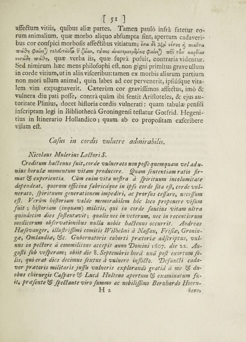 [ 1 vitiis, quibus alise partes. Tamen paulo infra fatetur eo¬ rum animalium, quae morbo aliquo abfumpta fint, apertum cadaveri¬ bus cor confpici morbofis affedibus vitiatum; oW ^ Tzic^ra, 'ZS-dB-y} (puive^ nXdjTdvQ. r r^-mig dvctTty.vo^oig (^cuvi^ 'zSi tIlu kclo^Uv votru^vi Ts-dS-yiy quas verba iis, quae fupra pofuit, contraria videntur. Sed nimirum haec mens philofophi eft.non gigni primitus grave ullum in corde vitium, ut in aliis vifceribus: tamen ex morbis aliarum partium non mori ullum animal, quin labes ad cor pervenerit, ipfiiirque vita¬ lem vim expugnaverit. Caeteriim cor graviflimos affedus, imo & vulnera diu pati polTe, contr^quam ibi fentit Arifloteles, & ejusau- toritate Plinius, docet hiftoria cordis vulnerati: quam tabulae penfili infcriptam legi in Bibliotheca Groningenfi teftatur Gotfrid. Hegeni- tius in Itinerario Hollandico; quam ab eo propofitam exfcribere vifum eft. Cafm m cordis vulnere admirabilis. Nicolaus Mulerius Lediori S, Qr e ditum ha^enus fuit y cor de vulnerato non pojfe quemquam vel ad u^ nius horula momentum vitam producere, ^uam fententiam ratio fir¬ mat ^ experientia. Cum enim vita nofira d fpirituum incolumitate dependeat y quorum officina fabricdque in ipfo corde Jit a efiy corde vul¬ nerato. fpirituum generationem impediri^ ac prorfus cefarcy necefum eji. V^.rum hiftoriam valde memorabilem hoc loco proponere vifum fuit ; hiftoriam {inquam') militis. qui in corde faucius vitam ultra quindecim dies fuftentavitqualis nec in veterum^ nec in recentiorum medicorum obfervationibus nulla nobis ha^lenus occurrit. Andre as Hafevangery illuftrijfimi comitis Wilhelmi d NajfaUy Frifi^y Gronin- giCy OmlandiiCy ^c. Gubernatoris cohorti pr(etori£ adfcriptusy vul¬ nus in pediore d commilitone accepit anno Tdomini i(5o7. die Au- gufti fub vefperam\ obiit die 8. Septembris hora und poft exortum fi¬ lis y qui erat dies decimus fextus d vulnere infii6fo. Tdefun^i cada¬ ver pratoris militaris jujfii vulneris explorandi gratia d me ^ du¬ obus chirurgis Cafpare ^ Luca Hulteno apertum^ examinatum fu- ity prafiente^ Jpe6f ante viro fummo ac nobilijfimo Bernhardo Hoorn- H X 'ketis<}