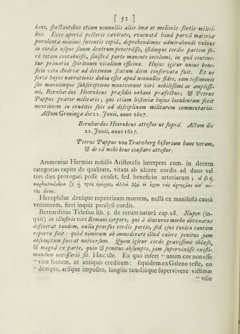 [J^l kensy fpeBmtiljus etiam nonnullis aliis ima ac melioris fortis militi¬ bus. Ecce aperta pe&oris cavitate^ evacuata haud parva materia purulenta minmffoetentis copide deprehendimus admirabundi vulnus In cordis nfque finum dextrum penetrdjfe, ijidmque cordis partem fe. re totam contabuijfe., finijlrd parte manente Incolumi^ in qud contine¬ tur primaria fpirItuum vitalium offcina. Hujus igitur unius bene¬ ficio vita Andrea ad decimum fextum diem confervat a fuit. Et ne forte hujus narrationis dubia ejfet apud nonnullos fidesy eam teftimonio fuo manuiimque fubfcriptione muniverunt viri nobiltjfimi ac amplijp- miy B er nh ardus Hoornkens pr a fidit urbani prafellus-, ^ T et rus Tappus prator militaris ; qui etiam hijioria hujus luculentam fecit mentionem in eruditis fuis ad difciplinam militarem commentariis. A^um Groninga diezz. Junii^ anno 1.617. Bernhardus Hoornkens attefior ut ftiprd. A6lum die 'Li.junii-, anno 1617. ^etrus Tappus von Tratzherg hifiorlam hanc veram^ ^ de ed mihi bene conflare attejior. Ammonius Hermias nobilis Ariflotelis interpres com. in decem categorias capite de qualitate, vitam ab ulcere cordis ad duos vel tres dies prorogari poile cenfet, fed beneficio arteriarum ; « ^ CUD' 7>ig aa-ag. Herophilus denique repentinam mortem, nulla ex manifefta causa venientem, fieri inquit paralyfi cordis. Bernardinus Telefius lib. y. de rerum natura cap.iS. Nuper (in¬ quit) in illuflris viri Romani corpore, qui d diuturno morbo divexatus defecerat tandem, nullaprorfis cordis portio, fd ejus tunica tantiim reperta fuit: quod nimirum ab immoderato illud calore penitus jam abjumptum fuerat univerfum. ^uem igitur corde graviffme oblafo, & magnd ex parte, quin ^penitus abfumpto,jam fupervixijfe exifli- mandum necefarib fit. Haec ille. Ex quo infert “ unum cor nonefTe “ vitai fontem, ut antiquis creditum: fiquidem ex Galeno tefle, eo _ dempto, arifque impofito, longius tamdiuque fupervivere vi(^fimaB “ vifaj