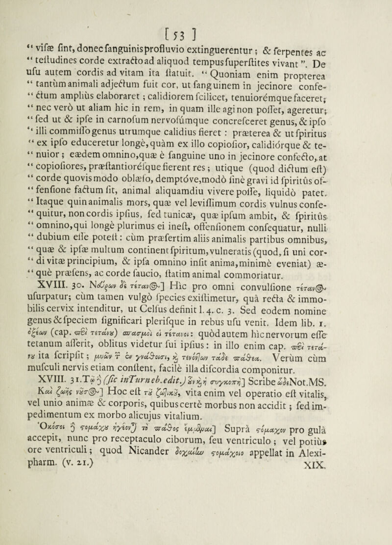 [53] “vifae fjnt, donecfanguinisprofluvioextinguerentur; &ferpentes ac “ telludines corde extradoad aliquod tempusfuperflites vivant De ufu autem cordis ad vitam ita liatuit. Quoniam enim propterea “ tantum animali adjedlum fuit cor, ut fanguinem in jecinore confe¬ ctum amplius elaboraret; calidiorem Icilicet, tenuiordmquefaceret; nec vero ut aliam hic in rem, in quam ille agi non polfet, ageretur; fed ut & ipfe in carnofiim nervofumque concrefccret genus, &ipfo ‘‘ illi commilTogenus utrumque calidius fieret : praeterea & utfpiritus “ ex ipfo educeretur longe, quam ex illo copiofior, calididrque & te¬ nuior ; eaedem omnino,quae e fanguine uno in jecinore confeCto, at copiofiores, praeflantiorefquefierentres; utique (quod diCtum eft) corde quovis modo oblatio, demptdve,mod6 fine gravi id fpiritiis of- fenfione faCtum fit, animal aliquamdiu vivere poffe, liquido patet. Itaque quin animalis mors, quae vel leviflimum cordis vulnus confe- quitur, non cordis ipfius, fed tunicae, quaeipfum ambit, & fpiritus omnino,qui longe plurimus ei ineft, offenfionem confequatur, nulli dubium elle poteft: ciim praefertim aliis animalis partibus omnibus, quae & ipfe multum continent fpiritum, vulneratis (quod, fi uni cor¬ di vitae principium, & ipfa omnino infit anima, minimd eveniat) ae¬ que praefens, ac corde faucio, ftatim animal commoriatur. XVIII. 30. (5'e TSTav(^] Hic pro omni convulfione T€Tav(^ ufurpatur; cum tamen vulgo Ipecies exiftimetur, qua reCta & immo¬ bilis cervix intenditur, ut Celfus definiti. 4. c. 3. Sed eodem nomine genus&fpeciem fignificari plerifque in rebus ufu venit. Idem lib. i. (cap. TiTccva) ajru<riA,oi c\ Tiravoi: quodautem hicnervorum efTe tetanum afferit, oblitus videtur fui ipfius: in illo enim cap. ^ jud- fH ita fciipfit ; fxvm r ca/ yvuS'oii7'i, ^ rivovjcov Verum Clini mufculi nervis etiam conflent, facile illadifcordia componitur. Xyill. fjic mTurneb.edit,)hi^n (rvyzcyr^] Scribe<5JeNot.MS. Hoc ell r'A vita enim vel operatio eft vitalis, vel unio animae & corporis, quibus certe morbus non accidit; fed im¬ pedimentum ex morbo alicujus vitalium. Oaocrot 5 ‘^Of^dxa 73 Supra 90fA,cixov pro guIa accepit, nunc pro receptaculo ciborum, feu ventriculo ; vel potiu» ore ventriculi; c^uod Nicander Soxcdlu/ <ro^dx^io appellat in Alexi- pharm. (v. ii.) XIX, i ( i ( i ( i c i ( < i i i 4 4 44 4 4 4 4 4 4 44