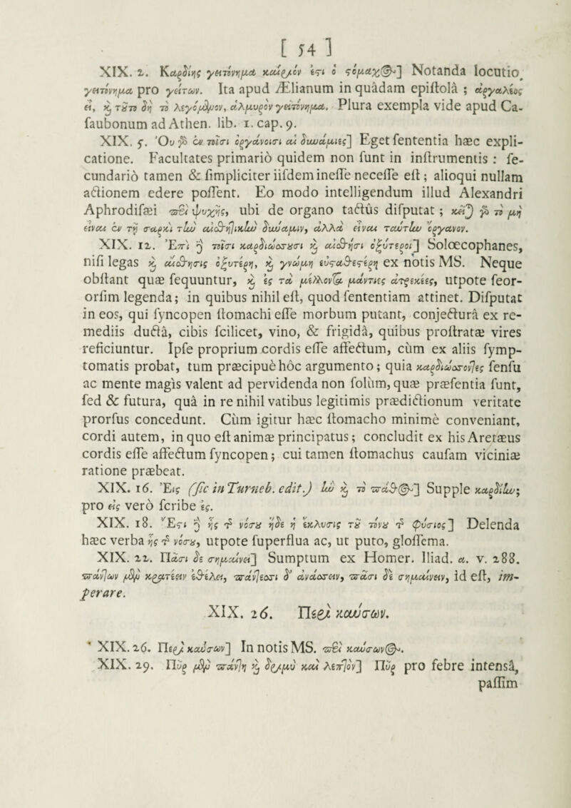 XIX. i. yeiT^WiiJict Kcu^cv 0 Notanda locutio^ y^iiyri^juL pro yiiToov. Ita apud i^^lianum in c^uadam cpiftola ; ct^yoLxkoi «, ^ tStv 7s Xiyofd/jcv, clXfA,v^ov yeiTzvyjfJut. Plura cxcmpIa vidc apud Ca- faubonum ad Athen. lib. i.cap.9. XIX. f. ’Ov ^ c^/ 7U(ri o^ydvQKTi cu ^vujdiA,iii\ Eget fcntentia haec expli¬ catione. Facultates primario quidem non funt in inflrumentis: fe- cundario tamen & fimpliciter iifdeminefTe necelTe elt; alioqui nullam adionem edere poITent. Eo modo intelligendum illud Alexandri Aphrodifaei 'sr&i ubi de organo talius difputat; 75 f4.^ eivcci cv rp tIuj cuS'i^ikIu) ^uvctfA^iyy clXXd eivcu Tcairlw c^yayoy. XIX. IX. 'Ett^ ^ KU^^idosacri c(/.S'^cn o^vTS^ot'] SoIoCCOphaneS, nifi legas cui^rio-ig o^vT^ri, ^ yy/d/A-rj ivtraSsg-^ii ex notis MS. Neque obflant quae fequuntur, ^ kg rd [A,i?Xov'Q. f^dyrag dr^ix^ig, utpote feor- orlim legenda; in quibus nihil eft, quod fententiam attinet. Difputat in eos, qui fyncopen ItomachielTe morbum putant, conjeftura ex re¬ mediis du6ia, cibis fcilicet, vino, & frigida, quibus proitrataj vires reficiuntur. Ipfe proprium cordis effe aftedum, cum ex aliis fymp- tomatis probat, tum praecipui hoc argumento; quia Kct^^idarov^leg fenfu ac mente magis valent ad pervidenda non foliim, quae praefentia funt, fed & futura, qua in re nihil vatibus legitimis praedidionum veritate prorfus concedunt. Ciim igitur haec itomacho minime conveniant, cordi autem, in quo eft animae principatus; concludit ex hisAreraeus cordis effe affedum fyncopen; cui tamen ftomachus caufam viciniae ratione praebeat. XIX. 16. ’Ei? fjic in Tumeb. edit.J !w 75'zsrct3'(^] Supple pro «V vero fcribe \g. XIX. 18. ^ yoiTiS ^ ixXv<Tig rS (pva-iogj Delenda haec verba ?? i/oV^^, utpote fuperflua ac, ut puto, gloffema. XIX. XX. Tlda-i cr>jju,Mvei] Sumptum ex Homer. lliad. a. v. x88. •srdviuv K^Tisiy kS-iXet, Tsrdvjeoji dvdorav, 'urda-i a-yifzulvayy id elt, /W- J^erare. XIX. 16, Uie} x.cw(rm, ’ XIX. x6. Ui^KaJa-uv'] In notis MS. 'Zu^ Kaju<ruy(^. XlX. 29, 'zs-dyjri kcu XiTrjoy'] Ylv^ pro febre intensi, paflim