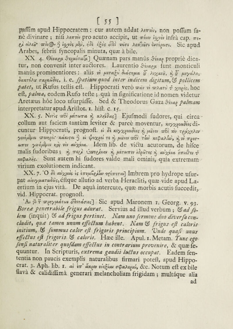 pafTim apud Hippocratem : cur autem addat As™, non pofTum fa- ne divinare ; nifi Myrm pro acuto accipit, ut ttovqv l^vov infra cap. tt-s- l/. «Ag^* 7xro\/(^ ^ c^vg Sth ma-i M7fjo7(ri cvn^oitn. Sic apud Arabes, febris fyncopalis minuta, qu^e a bile. XX 4. Qivct^ B-iofA.iraQ,'] Quaenam pars maniis proprie dica¬ tur, non convenit inter audlores. Laurentio 1‘unt monticuli manus prominentiores: aliis -n f^tTu^v ^d^ryiixcc f ^ ^cLv/tvXH (Tct^KCdhgy i. e. Jpatiuyn quod inter indicem digitum^^ pollicem patete ut Rufus teflis ell. Hippocrati vero -d •zs-Xoltv ^ hoc eii, palma, eodem Rufo tefte ; .qua in fignihcatione id nomen videtur Aretaeus hoc loco ufurpafTe. Sed & Theodorus Gaza^-evi^^ palmam interpretatur apud Arihot. i. hifl. c. ly. XX. 5. NoT^g lAruTTct ^ }cAt!'i^cig] Ejufmodi fudores, qui circa’ collum aut faciem tantum leviter & parce moventur, >cgy;^^c«^ggf di¬ cuntur Hippocrati, prognoit. ol Kiyz^m^isg ^ juSm liv yivof^ot 'od-ovrj^oi' - y,cl}ct<g-<it 3 01 ipvz^ei' re ^ fiSvov'zu& rlw Ke(poLXlw, ^7® e^TTCv yivcf^ot liv cwzevd. Idem lib. de vidfu acutorum, de hiTce malis fudoribus ; \jzin>^viov fA^erodTrov \l^dreg avzeva, ’o7n(Bev x,e(pciA^g. Sunt autem hi fudores valde mali ominisj quia extremam virium exolutionem indicant. XX. 7. *0 cwxf^og eg eTro^uC^/cc/ rfeTrer^J Imbrem pro hydrope ufur- pat cdviyfA^ctTuoctjg, eltque allufio ad verba Heracliti, quas vide apud La¬ ertium in ejus vita. De aqua intercute, quas morbis acutis fucceditp vid. Hippocrat. prognoll. ‘Ai ;^r 7s-^yfxclT&)v Shrcla-ieg'] Sic apud Maronem I. Georg. v. 93. Borea penetrabile frigus adurat. Servius ad illud verbum ; ^ad fi- lem (inquit) ad frigus pertinet. Nam uno fermone duo dh^erfa con¬ cludit, qua tamen unum ejfe6itim habent. Nam & frigus eft caloris initium, fummus calor eft frigoris principium. Vnde quafi unus effeBus eft frigoris ^ caloris. Haec ille. Apul. i. Metam. Tunc ego^ fenft naturaliter quofdam effeBus in contrarium provenire, & quaefe- quuntur. In Scripturis, extrema gaudii luBus occupat. Eadem fen- tentia non paucis exemplis naturalibus firmari potell, apud Hippo¬ crat. 3. Aph. lib. I. cu err uk^ov eve^icu (r(pctXe^cu, &C. Notum eft eX bile flava & calidiflima. generari melancholiam frigidam ; multdque alia ad