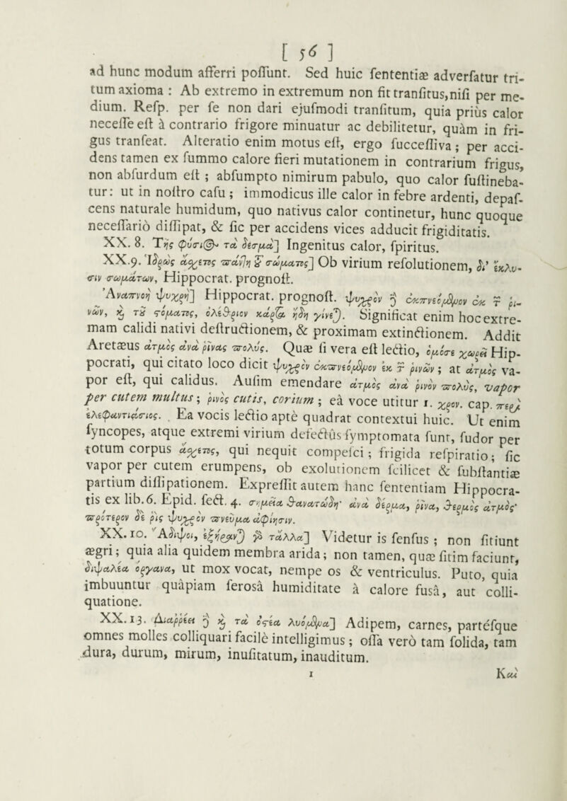 [ 5^ ] ad hunc modum afferri poffunr. Sed huic fententiae adverfatur tri¬ tum axioma : Ab extremo in extremum non fittranfirus,niri per me¬ dium. Refp. per fe non dari ejufmodi tranfitum, quia prius calor neceffeeft ^contrario frigore minuatur ac debilitetur, qu^m in fri¬ gus tranfeat. Alteratio enim motus efi, ergo fuccefliva ; per acci¬ dens tamen ex fummo calore fieri mutationem in contrarium frigus, non abfurdum eit ; abfumpto nimirum pabulo, quo calor fuftineba- tur: ut in noiiro cafu ; immodicus ille calor in febre ardenti, depaf- cens naturale humidum, quo nativus calor continetur, hunc quoque neceffario diffipat, & fic per accidens vices adducit frigiditatis. XX. 8. Tijg (pu(ri(^ Tcc ^gcr^a] Ingenitus calor, fpiritus. XX.9.'urcl^Yi'^a-ufxctTtg] Ob virium refolutionem, ^Ay- iTiv G-MfxcLrm, Hippocrat. prognofL Hippocrat. prognoft. 5 c^.Trnlf^ov r pi^ vav, tS ‘TOf^ATdg, kcI^'Q, ylvi^. Significat enim hoc extre¬ mam calidi nativi deflrudionem, & proximam extin^ionem. Addit Aretasus cirpicg clv^^ phag TvoXvg. Quaj fi vera eft ledio, oy.c<ri Hip¬ pocrati, qui citato loco dicit ipo^cy U ? piv^v; at uTuog va¬ por efl, qui calidus. Aulim emendare aV^cV dvcl pim 'zs-oXvg, vapor per cutern multuspivog cutis, corium ; ea voce utitur i. cap. kXitpuvnd^riog. . Ea vocis ledio apte quadrat contextui huic. Ut enim fyncopes, atque extremi virium defedus fymptomata funr, fudor per totum corpus qui nequit compelci; frigida refpiratio; fic vapor per cutem erumpens, ob exolutioncm fcilicet & fuSllantise partium dillipationem. ExprelTit autem hanc fententiam Hippocra tisex lib.6.Epid. fca.4. «W Tsr^oTi^ov dg pig Ipv^cy 'orvBVjjt.ct cl<plyi<Tiv. XX. IO. ^ Taxxa] Videtur is fenfus ; non fitiunt segri; quia alia quidem membra arida; non tamen, qute fitim faciunt, c^yctyct, Ut mox vocat, nempe os & ventriculus. Puto, quia imbuuntur quapiam ferosa humiditate a calore fusa, aut colli- quatione. XX. 13. AiupptH ‘j Tct Adipem, carnes, partefque omnes molles,colliquarifacile intelligimus; offa vero tam folida, tam .dura, duium, mirum, inufitatum, inauditum. I