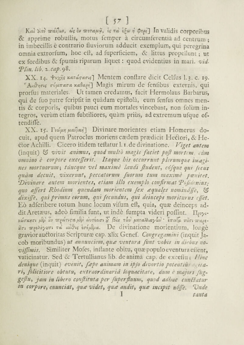 [ 57 ] Km ^7^ 'zirdv^iov, dg ai ig rd III Validis COrpOrihuS & apprime robultis, morus iemper a circumferentia ad centrum ; in imbecillis e contrario fluviorum adducit exemplum, qui peregrina omnia extrorfum, hoc elf, ad fuperficiem, & littus propellunt; ut ex fordibus & fpumis riparum liquet: quod evidentius in mari. vid. ^llfL llb. X. cap. 98. XX. 14. Mentem conflare dicit Celfus I.3. c. 19. '^AiS-rio-ig 7Ufi7rct(Tci }ccc9ci^yj'] Magis mirum de fenfibus externis, qui prorfus materiales. Ut tamen credamus, facit Hermolaus Barbarus, qui de fuo patre fcripfit in quadam epiftola, eum fenfus omnes men¬ tis & corporis, quibus pauci eum mortales vincebant, non foliim in¬ tegros, verum etiam fubtiliores, quam prius, ad extremum ufque of- tendiffe. XX. TvdfjLYi Divinare morientes etiam Homerus do¬ cuit, apud quem Patroclus moriens caedem praedicit Heftori, &He- Uor Achilli. Cicero itidem teflatur 1.1. de divinatione. F/get autem (inquit) ^ vivit animus^ quod multo onagis faciet mortrm i um omnino e corpore exceperit. Itaque his occurrunt plerumque ima fi¬ nes mortuorum \ tuneque vel maxime laudi jludent., eofque qui ftcus quam decuit, vixerunt.^ peccatorum fuorum tum maxime poenitet. ^Divinare autem morientes.^ etiam illo exemplo confirmat ofidcnius: quo affert Rhodium quendam fnorientem fex aquales nomindffe.^ dixiffe, qui primus eorum., qui fecundus^ qui deinceps moriturus effet. Eo adferibere totum hunc locum vifum efl, quia, quae deinceps ad¬ dit Aretaeus, adeo fimilia funt, ut inde fumpta videri poflint. U^cyi- vd(r}iii(n dvTiOio-t /3A 'iLv [xzTci^ayLi) ’ \7i-cPQ. Tilcri Tirci^z- Txr^oXiyyo-i rd uu^ig zcro^ct. De divinatione morientium, longe gravior auftoritas Scripturae cap. xlix Genef. Congregamini (inquit Ja- cob moribundus) ut annunciem, qua ventura funt vobis m diebus no~ viffmis. Similiter Mofes, inflante obitu, quae populo eventura efient, vaticinatur. Sed & Tertullianus lib. de anima cap. de exceflu: Hinc denique (inquit) evenit., fape animam in ipjo divortio potentius a- riy folicitiore obtutu^ extraordinaria loquacitate., dum c ??iajon fug-^ gefu, jam in libero conftituta per fuperfliium., quod adhuc cunH:atur in corpore^ enunciat, qua videt^ qua audit, qua incipit ndffe. PJnde I tanta