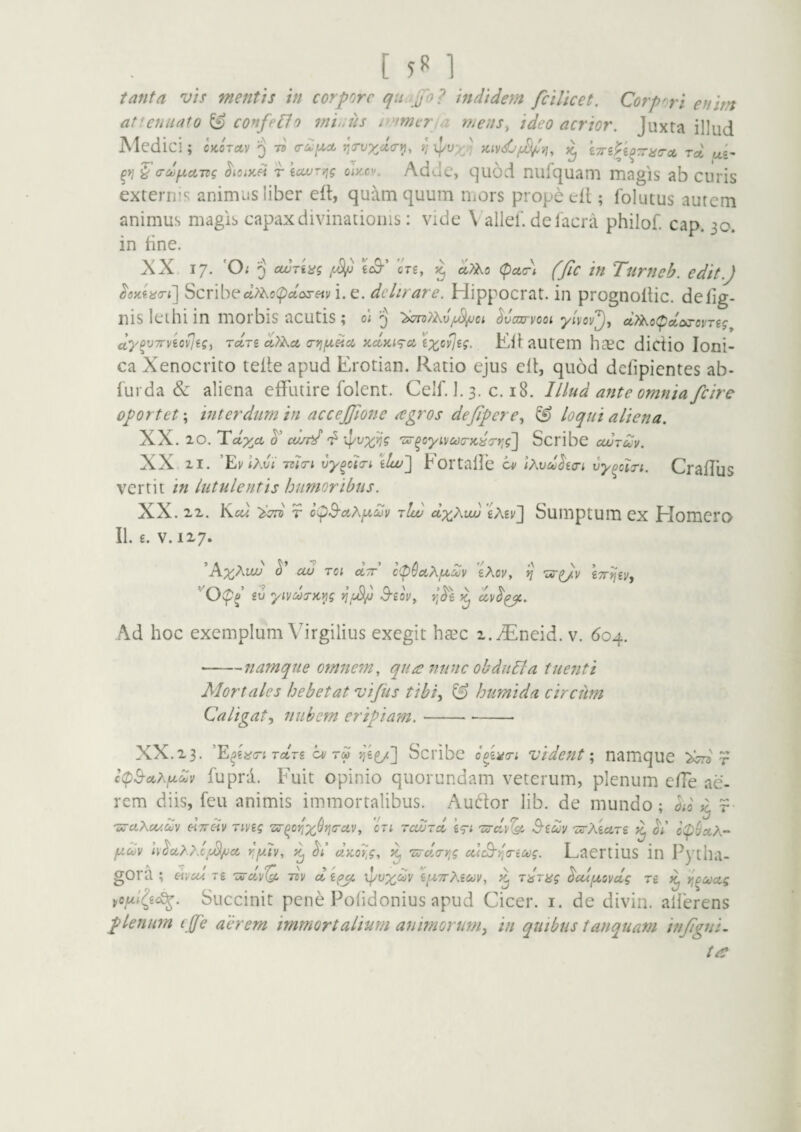 [ 5^ ] tanta vis mentis in corpore qn Jfo? indidem fcilicet. Corpori enim attenuato ^ confero minus i>'imt:rja rneus^ ideo acrior. Juxta illud Medic!; cjcoTitv 3 75 ^a-vxd<ri^^ 'O ipt» ] icivdjju^y], k7rsP^mi<ra(. rd, ui' ^yj ^a-dixciTzg r iuvryig oIkcv. AdJc, quod nufquam magis ab curis externis animus liber eil, quam quum iiiors prope tril; folutus autem animus magis capax divinationis: vide \ allel’ de Iaera philof. cap. 30. in tine. XX 17. 'O; 5 /4^ €o9-’ eVe, ^ (pct(r\ (Jic in Turtieb. edit.) ^eKf.acri'] Scribe«;)^o(pctox«i/i. e. delirare. Hippocrat. in prognotlic. delig- nis leihi in morbis acutis ; 0; J 'bonth.xi^vojtrvoot ylvov^j dtyKotpccayovng dypvTr/io^sgi Tcin d>h.cL a-vifxiici, xccyci^a ix^vjig. Eltautem hasc dictio loni- ca Xenocrito telte apud Erotian. Ratio ejus ett, quod dellpicntes ab- turda & aliena effutire folent. Celf. 1. 3. c. 18. Illud ante omnia fcire oportet; interdum in accejfione atgros dejipere., ^ loqui aliena. XX. 20. lidy^cL cu/fd' d 'lar^cyivcoa-Kiirr,^] Scribe cwtuv. XX 21. ’Ev Ir.vi TztiTi vy^ctTi \lw~\ Eortalle iv Ixvd^io-I vy^oin. Craffus vertit in lutulentis humoribus. XX. 22. Kcw 'im r o(^B-aKfxdjv r!w dyXuu'iXiv'] Sumptum cx Homcro II. £. V. 117. ’A;^A«2>' cw roi drr c^SotXji^Sjv eXov, vj tTrii^Vy eu yiyds-K^s 3-eov^ ^ Ad hoc exemplum Virgilius exegit hasc 2.i5^neid. v. 604. -namque omnem., qua nunc obdiidla tuenti Alor tales hebetat vijiis tibi, & humi da circum Caligat, nubem eripiam. ----- XX.23. Tctrs o/'4^^] bcribe o^-dcri vident \ namque r fupra. Fuit opinio quorundam veterum, plenum effe ae¬ rem diis, feu animis immortalibus. Audor lib. de mundo; od ^ r 'mciXo/.ouv HTTCiv TiVig “Zir^or/X^fjcuv, CTi rcuJTct B’eu)> 'ZirXecLTe fj.oov \\^ctX}xf.^ct rifxiv, dKQr,g, ^ rs^cla-yig catB-yia-ictig. Laertius in Pytha¬ gora ; mu/. T£ vQ. liv d £(^ ipuxdv ef^TrXect;^, ^ sdrag ^ui/xovdg rfi ^ Yf^coag Succinit pene Polidonius apud Cicer, i. de divin. ailerens plenum (jfe aerem immortalium animorum, in quibus tanquam iti/igni, ire