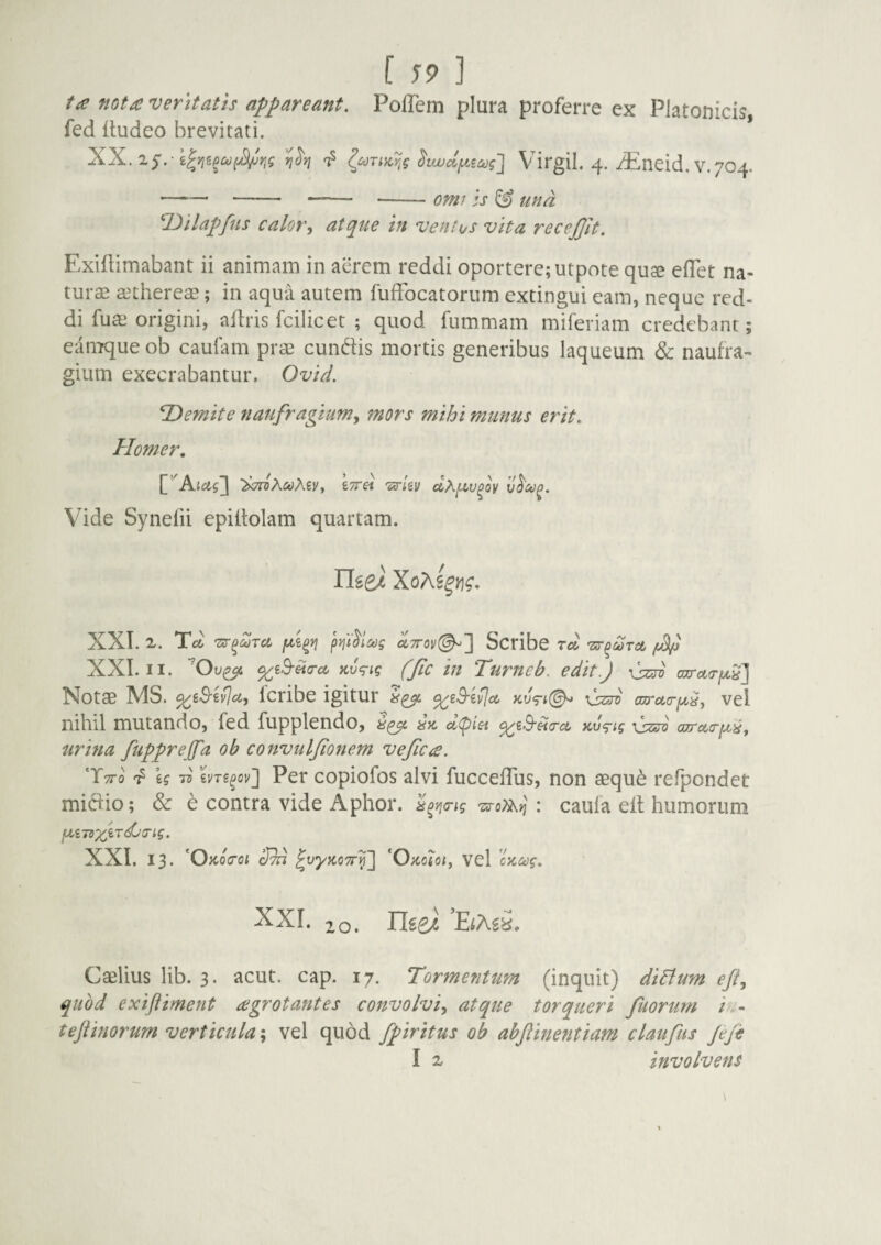 ta nota veritatis appareant. Poffem plura proferre ex Platonicis, fed itudeo brevitati. XX.i^.-k^?iiPco(^r!g ^iwccjue^^J Virgil. 4. iEncid. V. 704. -' - - --om/ Is ttna T>tlapfns calor, atque in ventus vita recejjit. Exiflimabant ii animam in aerem reddi oportere; utpote quse efTet na¬ turae aethereae; in aqua autem fufFocatorum extingui eam, neque red¬ di fuae origini, afiris fcilicet ; quod fummam miferiam credebant; eamque ob caufam prae eundis mortis generibus laqueum & naufra¬ gium exeerabantur. Ovid. ^Demite naufragium, mors mihi munus erit. Homer, [''Atetj] 'bTroKcoKiyy iTTei wav cthi^fV^oy Vide Synelii epiffolam quartam. risei XXI. Tot pyii^lag uttov^'] Scribc Tot •zs^peoret XXL II. '^Ov^ ^ed-ita-ct icv^ig (Jic in Turneb. edit!) uzro GzrotT^S] Notae MS. Icribe igitur vel nihil mutando, fed fupplendo, az. a(piei ^g.9'«(rct zv^^ig \szsv oTretT^i?, urina fupprejfa ob convuljionem vejica. T-tto ^ U Tv wT£^ov] Per copiofos alvi fuccefTus, non aequ^ refpondet midio; & h contra vide Aphor. : caufa ell humorum fXi7dX^Tdj(Tig. XXL 13. 'Okoitoi ^vyzoTr'^'] 'Ozcioi, Vel 'czodg. XXL 10. nsei 'EiMi. Caelius lib. 3. acut. cap. 17. Tormentum (inquit) diBum eji, quod exiftiment agrotantes convolvi, atque torqueri fuorum iu- teflinorum verticula', vel quod fpiritus ob abjlinentiam claufus Jejis