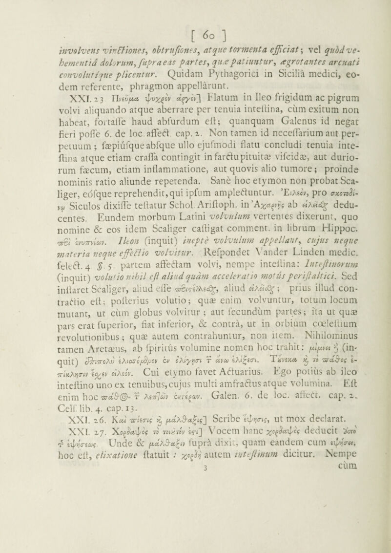 [6o] involvens viv6tiones^ ohtrujiones^ atque tormeftta ejjiciat\ vel quhdve¬ hementia dolorum^ fupraeas partesy qu£patiuntur^ agrotantes arenati convoluttjiie pUcentnr. Quidam Pythagorici in Sicilia medici, eo¬ dem referente, phragmon appellarunt. XXI. 23 Uvevfj^a Flatum in Ileo frigidum ac pigrum volvi aliquando atque aberrare per tenuia inteilina, ciim exitum non habeat, fortalfe haud abfurdum cfl; quanquam Galenus id negat fieri polle 6. de loc.afifeft. cap. 2. Non tamen id neceflarium aut per¬ petuum ^ faepiufqueabfque ullo ejufmodi flatu concludi tenuia inte- flina atque etiam crafla contingit in fardupituitai vifeidae, aut durio¬ rum ftecum, etiam inflammatione, aut quovis alio tumore ; proinde nominis ratio aliunde repetenda. Sane hoc etymon non probat Sca- liger, edfque reprehendit,qui ipfum ampleduntur. 'EiMcvy pro vu Siculos dixhie telfatur Schol. Arifloph. m'Axogvy,g ab dedu¬ centes. Eundem morbum Latini volvulum vertentes dixerunt, quo nomine & eos idem Scaliger calligat comment. in librum Hippoc. hvTTvluv. Ileon (inquit) inepte volvulmn appellant^ cujus neque miteria neque effepfio volvitur. Refpondet Wander Linden medie. feltd.4 y. pariem affedam volvi, nempe inteilina: Inttftinorum (inquit) voluuo mhil e fi aliud quam acceleratio motus perijlaltici. Sed inflaret Scaliger, aliud elfe aliud ; prius illud con- tradio elt; pollerius volutio; qua? enim volvuntur, totum locum mutant, ut ciim globus volvitur ; aut fecundum partes; ita ut qum pars erat fu perior, fiat inferior, & contra, ut in orbium c(X'!eilium revolutionibus; quae autem contrahuntur, non item. Nihilominus tamen Areta?us, ab Ipiritus volumine nomen hoc trahit: (irn quit) o^tiroKv cm cKiyi^cri t uveo Thvsku ^ ro 'sru^cg g- TrU^ricnv i^iv eiMlv. Cui etymo favet Aduarius. Ego potius ab ileo intellino uno ex tenuibus,cujus multi amfradus atque volumina. Eft enim hoc •ara-9'©^ t MttJcov cvTi^cov. Galen. 6. de loc. afieCt. cap. 2. Celf lib. 4. cap. 13. XXI. 26. Kcu ^Ucrig ^ iA,uxS-u^ig^ Scribe ut mox declarat. XXI. 27. y^o^oaipcg 70 TZi^Tov £^<2 ^ ocem hanc deducit 'l iiPricreug. Unde & f^uAS-u^iv fupra dixit, quam eandem cum hoc elt, elixatione flatuit : x'^^^n autem lutefiimm dicitur. Nempe