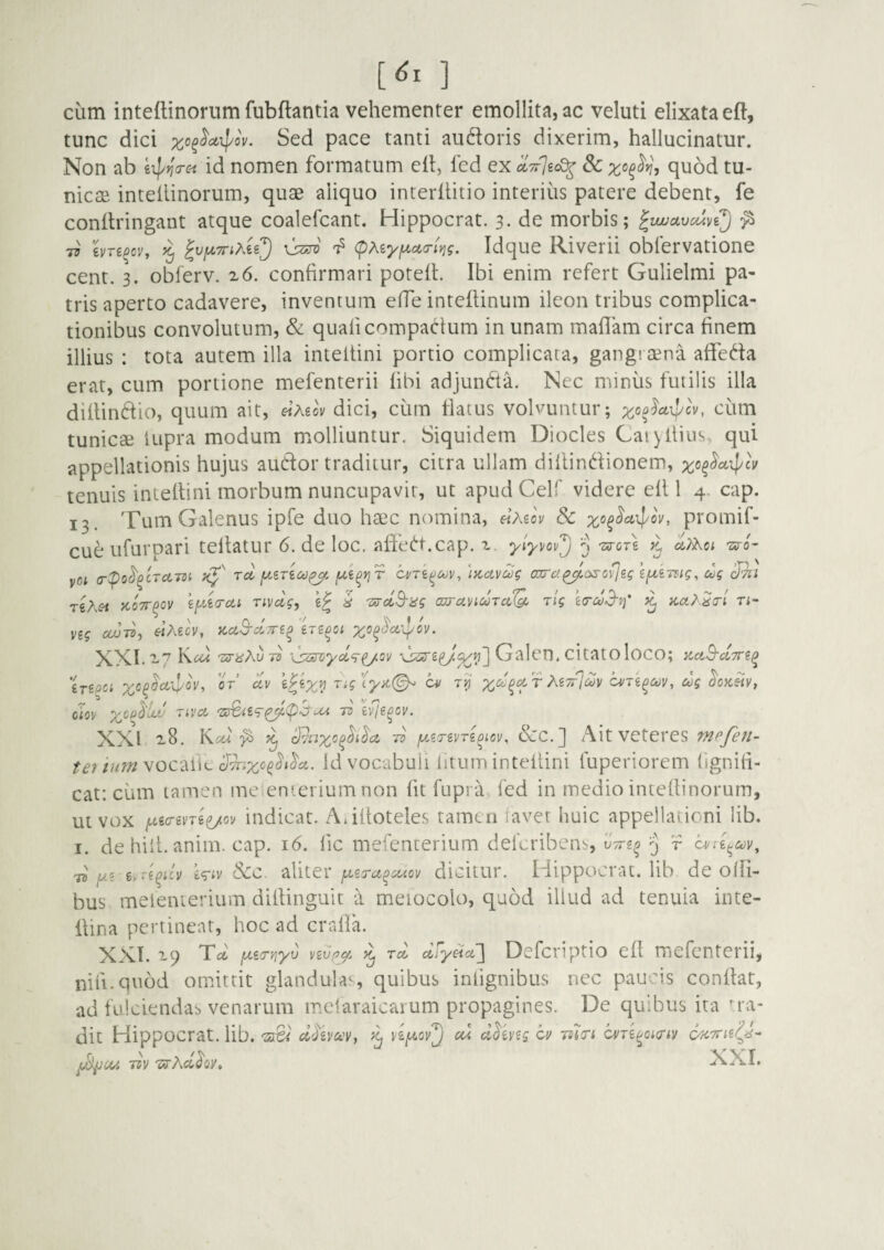 cum intedinorum fubflantia vehementer emollita, ac veluti elixataeft, tunc dici Sed pace tanti audoris dixerim, hallucinatur. Non ab id nomen formatum eit, fed ex quod tu¬ nicae intetiinorum, quae aliquo interllitio interius patere debent, fe conflringant atque coalefcant. Hippocrat. 3. de morbis; ^wjccvcuvi^ ^ 77 hn^ovy ^ IvfXTTtMi^ (pKiyfxacriYig. Idque Riverii obfervatione cent. 3. obferv. x6. confirmari potefl. Ibi enim refert Gulielmi pa¬ tris aperto cadavere, inventum effe inteflinum ileon tribus complica¬ tionibus convolutum, & quaficompat^ium in unam malTam circa finem illius : tota autem illa inteltini portio complicata, gangraena affeda erat, cum portione mefenterii libi adjunfta. Nec miniis futilis illa dillindio, quum ait, «A€o\ dici, ciim flatus volvuntur; ciim tunicae lupra modum molliuntur. Siquidem Diocles Caiyiliiis, qui appellationis hujus audior traditur, citra ullam diilindlionem, tenuis inteltini morbum nuncupavit, ut apudCelf videre ell 1 4. cap. 13. Tum Galenus ipfe duo ha3c nomina, etMov Sc promif- cue ufurpari tellatur 6. de loc. alTedt.cap. i ylyvov'^ 'arere >1 -zs-o'- yiot (T^o^^crciTsi, Td fXi^yjT ci/TifJdv, 'iKdVdg axrd^aso^sg ifdkmg, ug TiAc-i ycoTT^ov Tivclg, d 'srdS-iig an-d^iUTdQf. rlg icrd3-tf ^ KdA^a-l n- V£g cwd) «Aeov, zdS-dTTi^ XXI.-7 'sri^Au 7z ‘^ssn/yol^^ov Galen. citatOloco; y^dS-clyr^^ 'inpci rX C^/ r^' r Ag;r7a?i/c^/re^ee^ eJj CIO]/ 70 ivje^cv. XXI ^8. Ke6t ^ ^ Smxo^^i^cc Tv &c.] Ait veteres mpfen- vocalic id vocabuli litum inteiiini fuperiorem tignili- cat: cum tamen meienierium non Iit fupra fed in medio inteflinorum, ut vox iwgo-gme/cy indicat. Aiiltoteles tamtii lavet huic appellationi lib. I. de hili. anim. cap. 16. lic mefenterium deferibenb, fVg^ r 7^ jus e/d^icv i<riv Scc. -AliteV jdSTd^diov dicitur. Hippocrat. lib de olli- bus meienierium diilinguit a meiocolo, quod illud ad tenuia inte- Itina pertineat, hoc ad cralla. XXT. 19 Td fA,i(r>]'yv v2Vf7^^ Td dSy^d ] Deferiptio ell mefenterii, nili-quod omittit glandulas, quibus iniignibus nec paucis conllat, ad fulciendas venarum m.elaraicarum propagines. De quibus ita ^'a- dit Hippocrat. lib. ddhcfQ'^^ yifA.ov'^ cd d^ivig cv lol/ri cvTi^oi/nv OU TCV oy»