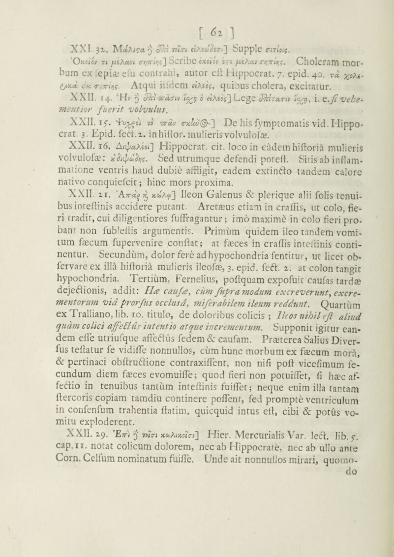 [ ] XXI 31. AlotAiTct ^ Supplc o-irloig. 'Okcicv Ti lAXayi a-y,'7r'iyig'\ Scvibc ckcUv eg-i f^i^.av Ci^Trly^g. CholcriltTi mor* bum cx lepia,* efu contrahi, autor eil i iippocrat. 7. epid. 40. ta ^Kct 6'fC <r/,7riyig. Atc]ui iildcm «AecV, quinus cholera, excitatur. XXII. 14. ’'H|/ 5 0 eiAeog'] Lcgc Jh'ra,riv i. e.jF Vehe- fnentior fuerit volvulus. XXII. 17. 7v 'Dir^v (ry.!w(^'] De hls fymptomatis vid. Plippo- erat. 3. Epid. fed.x. inhiltor. mulieris volvulolae. XXII. 16. Ar^uMoi^ Hippocrat. cit. loco in eadem hiltoria mulieris volvulofa^- Sed utrumque defendi poreft. Sitis ab inflam¬ matione ventris haud dubie affligit, eadem extintfo tandem calore nativo conquiefeit; hinc mors proxima. XXII. 21. ^ KcoAif)'] Ileon Galenus Sz plerique alii folis tenui¬ bus intefflnis accidere putant. Arctamus etiam in craffls, ut colo, fie¬ ri tradit, cui diligentiores fuffragantur; imo maxime in colo fieri pro- banr non fubleflis argumentis. Primum quidem ileo tandem vomi¬ tum fsecum fupervenire conflat; at faeces in craffls intcflinis conti¬ nentur. Secundum, dolor fere ad hypochondria fentitur, ut licet ob- fervare ex illa hifloria mulieris ileofse, 3. epid. fed. 2. at colon tangit hypochondria. Tertium, Fernelius, poflquam expofuit caufas tardae dejet^ionis, addit: Ha caiija^ cim fufra modum excreverunt^ excre¬ mentorum vid prorfns occlusa, miferabilem ileum reddunt. Quartum ex Tralliano, lib. IO. titulo, de doloribus colicis ; Ileos nihil cjl aliud quam colici affe6lus intentio atque ii}cre7nentum. Supponit igitur ean¬ dem efle utriufque affet^Kis fedem & caufam. PrcEterea Salius Diver- fus teflatur fe vidiffle nonnullos, cum hunc morbum ex faecum mora, & pertinaci obftrudlione contraxiflent, non nifi pofl vice/imum fe¬ cundum diem feces evomuiffle; quod fieri non potuiffet, fi hccc af- fedio in tenuibus tantum inteflinis fuifflet; neque enim illa tantam ftercoris copiam tamdiu continere pofTent, fed prompte ventriculum in confenfum trahentia flatim, quicquid intus ell, cibi & potus vo¬ mitu exploderent. XXII. 29. ^Ett) 5) ntj-i K&jAifccio-i] Hier. Mercurialis Var. lec^l. lib. y. cap.ii. notat colicum dolorem, nec ab Hippocrate, nec ab ullo ante Corn. Celfum nominatum fuifTe. Unde ait nonnullos mirari, quomo¬ do
