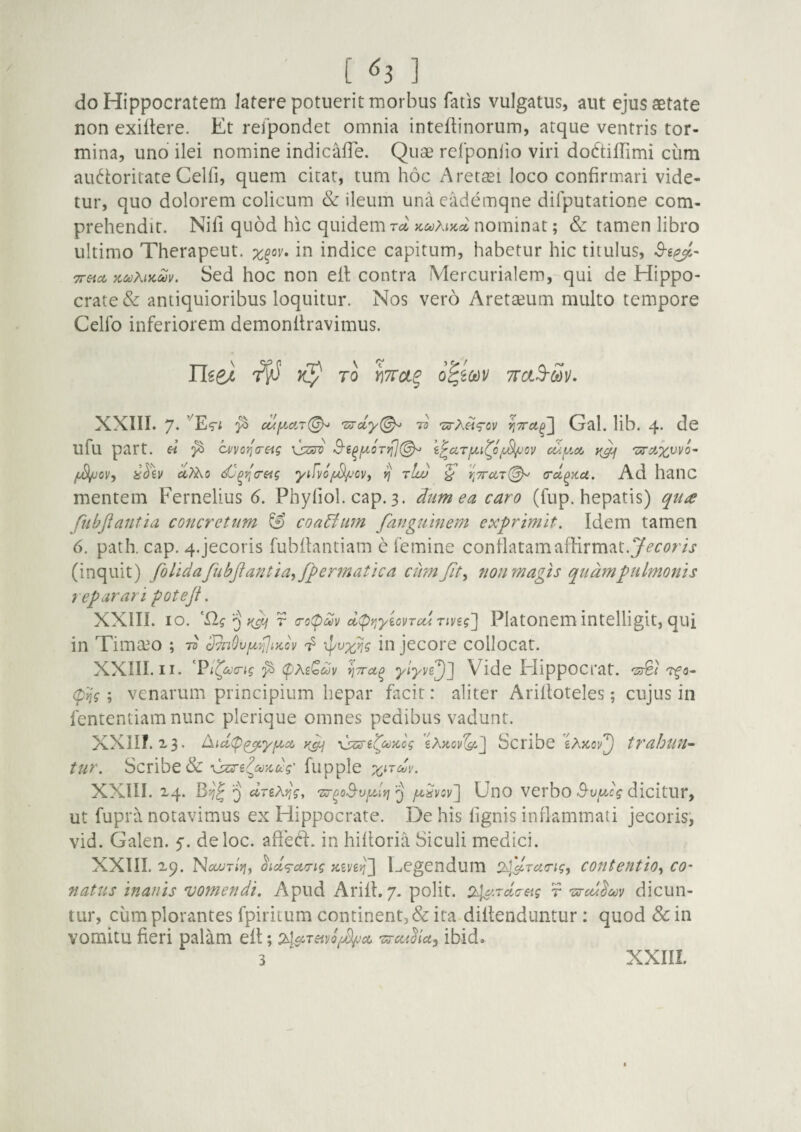[ ^3 ] do Hippocratem latere potuerit morbus fatis vulgatus, aut ejus aetate non exiitere. Et refpondet omnia inteftinorum, atque ventris tor¬ mina, uno ilei nomine indicalTe. Quse refponlio viri dodtiflimi cum audoritate Celfi, quem citat, tum hoc Aretaei loco confirmari vide¬ tur, quo dolorem colicum & ileum unacademqne difputatione com¬ prehendit. Nili quod hic quidem auhiKci nominat; & tamen libro ultimo Therapeut. in indice capitum, habetur hic titulus, Treta, KccAiKMv. Sed hoc non efl contra Mercurialem,-qui de Hippo¬ crate & antiquioribus loquitur. Nos vero Aretaeum multo tempore Celfo inferiorem demonftravimus. Use} ^ XXIII. 7. cuy.ciT(^ 7^ 'ur?\ii‘T0V ii7rci^~\ Gal. lib. 4. de ufu part. « cvyo^a-etg vWc i^cirjiti^o/iySi/jov cuy.c/j 01/, iTiv 0,7^0 dj^r^creig y{/vo^'Cv, ^ rlw ^ crd^itci. Ad liaUC mentem Fernelius 6. Phyfiol. cap. 3. dum ea caro (fup. hepatis) qute fubftantia concretum & coaBiim fanguinem exprimit. Idem tamen 6. path. cap. 4.jecoris fubflantiam e femine conflatamaffirmat.y^’r«>r/j' (inquit) folidafubfiantia^fper7natica cum fit ^ non magis quam pulmonis reparari poteji. XXIII. IO. iipj r (Tocpboy d^Yiyiovrcurivig'] Platonem intelligit, qui in Timaeo ; -d UvnOvy^JiKcv in jecore collocat. XXIII. II. '^Pi^a(rig ^ CpAs^dv Vide ElippOCfat. '2^1 'Tfo- (p'^'g; venarum principium hepar facit: aliter Arilloteles; cujus in fententiam nunc plerique omnes pedibus vadunt. XXlir. 2.3. Aicl(p^yiiici \ssre^ct)ncg Scribe eAjco!^^ trahuii-- tur. Scribe & fupple XXIII. 2,4. Q drzKyig, 'Zj-^oS-vyJrj ^ fuSvsvI UtlO VCfbo B'vycg dicitUr, ut fupra notavimus ex Hippocrate. De his lignis inflammati jecoris^ vid. Galen. 5. deloc. aBed. in hilloria Siculi medici. XXIII. X9. Nixyr/jj, ^icl<g-aTig kzv^'] Legendum contentio^ co¬ natus inanis vomendi. Apud Arill. 7. polit. r 'oroulm dicun¬ tur, cum plorantes fpiritum continent, & ita diltenduntur: quod &in vomitu lieri palam ell; Txrctidia^ ibido