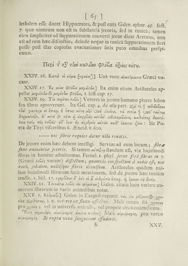 [ <^5 ] lethalcm efTc docet Hippocrates, & poli eum Galen. aphor. 45-. fe6l. 7. quae nimirum non ell in fubdantia jecoris, fed in tunica; tamen cum limpliciter ad fuppurationem converti jecur dicat Aretaeus, non elt ad rem haec diltindio; deinde neque in tunica fuppurationern fieri pofle poil illas copiofas evacuationes fatis puto omnibus perfpi. cuum. tIw mKilw (pxiSot o^eim XXIV, 16. Kccta ts ^vyKiov^'] Una voce dva^ofjtc^Tiv Graeci vo¬ cant. XXIV. 17. ’Ef paty cpxiQct y.iydhlw'] Ita enim etiam Arifloteles ap¬ pellat f^iyd^lw fxiyi^Lo (pAeiJct, I.hift.cap. 17. XXIV. 19. To\ -33-^^731; AoCov] Veteres in jecore humano plures lobos feu fibras agnojerunt.^^ Ita Gal. cap.4. de ufu part. 2.1^ t\ 'j tIw 7d yjTTu^^ VI 07rct)g ocuTyj Xj^o c^csiva, Tct ciTia TjZeTc' TccvTtjg 3-e^f^U4Vot]o, CWTV ^ T^TS ^ dx^QZg CWtIw 'Z^XdfxQcLvei, KCLB-CCTTi^ ^UKTV^ hoiq Ti<r\ mg XoQoig' l^^iv eig cli/9fA,cg cwrdv KctS-' 'Ua^ov ^dov l Sic Po- eta de Tityi vifceribus 6. /Eneid. v. 600. ■-- f/ec fibris requies datur ulla renatis. De jecore enim haec debent intelligi. Servius ad eum locum ; fibra fiunt eminentia jecoris. Si tamen cd-rsx^U ihndum eft, vix hujufmodi fibras in homine admittemus. Fernel. r. phyf. Jecur fere fibras in 7. (Graeci AoS^? vocant) dijfietlumx quamvis confipeElum d nobis efil, nec raro, Jolidnm, nulltfique fibris divulfium. Arifloteles quidem nul¬ lam hujufmodi fibrarum fecit mentionem, fed de jecore haec tantum tradit, l. hili. 17. ^^oyfi/Acv ^ Jd ^ yjTTct^, ^ cfA^oiov tm l3oei^. XXIV. II. TovKciTco acS(3v 731/ 'OTifA,7m)v'] Galcn. citato loco variare nu¬ merum fibrarum in variis animalibus notat. XXV. I. Galen. in Exegeii exponit rdg C';c ’^dJ^oLT(^ ^0^ viisg i. e. vet(res ex fiuxu affieclus. Male tamen ibi pf^^ag pto ;j^oviis ; vel in univerfis articulis, vel proprie circa coxendicem. F.yre prjyvv.di/jyj cufxoc^xye/} '/CnHyet^ IVia^C cd^fi^ctyly], prO VCrbo cuu,cypccyii^. Si rufita vena Janguiuem effuderit.