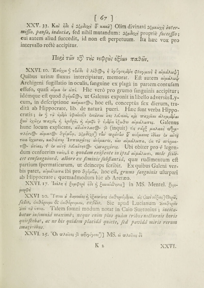 [ ] XXV. 33. K«^' j/ ^ Olirn divinavi /V;^^r- mijfio, patifa, inducta^ fed nihil mutandum: proprie fitcccJJio% cui auteni aliud fuccedit, id non eft perpetuum. Ita ha3c vox pro intervallo rede accipitur. TOdV r^V Vi(p^ig o^iod)^ ttolS-Sv, ^^VI. IO. E/rex^ 3 tLo^s, yj eyfiyvo^c^fj (pMyjUov)] ^ ce^juaA^i^ipJ Quibus urinffi fluxus intercipiatur, memorat. Efl autem Archigeni fugillatio in oculis, fanguine ex plaga in partem contufam effufo, quali ci/ aVt. Hic vero pro grumo fanguinis accipitur; idemque efl quod ut Galenus exponit in libello adversusLy- cum, in defcriptione icv^fA,AT(^, hoc efl, conceptus fex dierum, tra¬ dita ab Hippocrate, lib. de natura pueri. Haec funt verba Hippo- CiatiS; vf^ui iCpcuvofio cvi^trcu iv2g ^uu tX^U- ^ ^ T vy^ct i^ct)S'iv cujxclXcoTrig. GalenUS hunc locum explicans, <ihd7rXa,<T(^ ^ (inquit) r)g yctXuK^ 7rXwi(^ cuya,T(^ S-^oy(^(p, 'zar^drlt/j ^ avnfxcLivg l^iav cv toJry TiVA Kct^cCTTi^ iTTTroK^Trjg uvcyctciy, oiay cnydXodTrci, C4C cwi^jxcL- t(^ ^criag, cv cojt^ x<£/kot'^t(^ \jzs'ct^x^‘^''i?- Gbi obiter pro legen¬ dum cenfuerim r<j/cV, i. e quodam exif ente in ij)sd cuydxuTn, mole fcili- cet confanguinea^ ulbore ex feminis JubJlantid^ quae rudimentum efl partium fpermaticarum, ut deinceps fcribir. Ex quibus Galeni ver¬ bis patet, ctAyccXctiTTa, ibi pro hoc efl, grnmo fanguinis ufurpari ab Hippocrate; quemadmodum hic ab Aretseo. XXVI. 17. 'EeA)? ^ ^vy(po^yj rfe ^ ^la/cucQ-yjcrig] in MS. IVJentel. |y^- XXVI 10. Tttvoi 8 i^cCTxrivrjg c>}cB'o^vv'.S/joi, dg \jzsv vv^iog'JQo^cOf falio^ c^y.Bo^vvyA & c^.Bc^vvycu, exfiiio. Sic apud Lucianum t9 'vTrva. Talem fomni modum notat in Caio Suetonius; incita- batur infomnia maxime \ neque enim plus qudm iribus no^lurnis horis quiefcebat^ ac ne his quidem flacidd quiete^ fed favidd miris rerura imaginibus. XXVl, 25*. ^0< 'srAgyygf -zdeiylyyoy^'] MS. o\ 'os-Xivyigd\