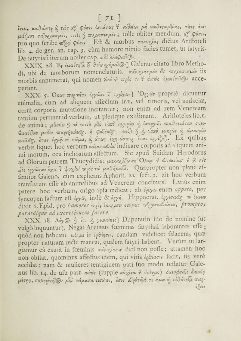 hiet, ^ rag xj*' <Pv(ny bircta-c-ig r cu^olojv KctS-i^ct/^ag, rlng ovo- lA,cc^ii<n (To^,v^ct<r[^0Vf nvig ^ Tur^ciTrKTf^icv ; tolle obitei ITlCndum, (pvtriVj pro c|uo icribc'2j7^^ ^vav tLlt & morbus crctTu^ug ductus Arillotcli lib. 4. de gen. an. cap. 3. ciim humore nimio facies tumet, ut fatyris. De fatyriafi iterum noder cap.-stB^ \>k(pci^(^. XXIX. i8. ’Ef I^c^otyU f Galenus citato libro Metho¬ di, ubi de morborum nomenclaturis, calv^ccTyJv & 'urpjciTncry.ov iis morbis annumerat, qui nomen W 'T^r^cg n r ozT^g o/.to<cTj;7(^ acce¬ perunt. XXX. ^Onctig 'ZTT c^youcn r T^,y'Ct)v~\ 0oy^v proprie dicuntur animalia, cum ad aliquem aftedum ircT, vel timoris, vel audaciae, certa corporis mutatione incitantur; non enim ad rem Veneream tantum pertinet id verbum, ut plerique cxillimant. Aiilioteles lib.i. de anima ; (xlwvei ^ 7^ •arorg \jzjv cva^yZv TTrctSyiy-^arm (TVfx- Qcuvlvlc^v ^ (poS^cd^- £V(o7£ 5 ^ i dy.cw^A }ii\ieieQ7, 'oTccv o^y^' tv crSoy.cL, ^ Aug ixV crav Ex quibus verbis liquet hoc verbum y<£\oi<r%djli^ indicare corporis ad aliquem ani¬ mi motum, ceu inchoatum affedum. Sic apud Suidam Herodotus ad Olorum patrem Thucy^didis; (Ti'Oko^i djrtKvUg’ 0 aeg ijcg o^yMcrav t 'Zff^ogTct Quapioptei non plane af- lentior Galeno, cum explicans Aphorii. feid. i. ait hoc verbum tranllatum elTe ab animalibus ad Venerem concitatis. Latius enim patere hoc verbum, origo ipfa indicat; ab ooiyc»} enim appeto^ per fyncopen fa6ium eil l^ySt., inde & o^yn. Hippocrat. c^y^rui^ tz ofA.oicv dixit 6.Epid. pro humores Ik^^o-iv iTruy^ag ‘za^.a-ydjua-cUj ^romptos paratdfque ad excretionem facere. XXX. 18. \oy(^ 'cTi y^ yvjjchiyig'] Difputatio liic de nomine (ut vulgo loquuntur). Negat x\ret£eus foeminas fatyriafi laborantes die; quod non habeant ixo^ct \g c^B-iyicriv, caudam videlicet falacem, quae propter naturam rede maneat, qualem fatyri habent. \ erum ut lar¬ giamur ea causa in foemmis crciju(i/cia-iv dici non pofTe; attamen hoc non obltat, quominus affedus idem, qui viris c^S-laa-iv facit, iis vere accidat: nam & mulieres tentiginem pati fuo modo tellatur Gale¬ nus lib. 14. de ufu part. cwtzv (fupple ccfjxivci 'f OK^^a-alo (ncA>j^hry}j(^ /«V yeiixao-A tiitStov, o(Tov 71 ctucc ^ ivB-vrfQ. ttu^- ipeiv 4 X