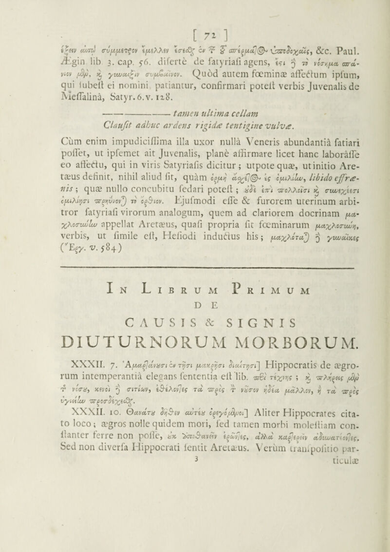 ifjLiXXiV icre<Q^ cv cari^ix(^(^ \!:z^^cxcuiy &c. Paul. ii'gin lib 3. cap. 5-6. difcrte de fatyriali agens, £?< 5 7^ vc<rr,fxct cxxrct- viov yiLucci^iv (TufA-^uivcv. Quod autem focminae affec^lum ipium, qui iubell ei nomini patiantur, confirmari potell verbis Juvenalis dc MefTalina, Satyr. 6.v. 128. -tamen ultima cellam Claufit adhuc ardens rigid/e tentigine vulva. Cum enim impudiciflima illa uxor nulla Veneris abundanti^ fatiari pollet, ut ipfemet ait Juvenalis, plane affirmare licet hanc laborafTe eo affedu, qui in viris Satyriafis dicitur; utpote quae, ut initio Are- taius definit, nihil aliud (it, quc\m tg cfxixllw, libido ejfra- nis quae nullo concubitu fedari poteft; 8^1 itt) 'urcXXcia-i c-ujusx^^ri 'zs-^wjo)/'^ 75 'o^^iov. Ejufmodi effie & furorem uterinum arbi¬ tror fatyriafi virorum analogum, quem ad clariorem docrinam xXoa-uulw appellat Aretteus, quafi propria fit focminarum fxctxXoTiw}], verbis, ut fimile efl, Heliodi indudfus his; f^cux^oraj yujucuKtg CE^y. V. 584) In Librum Primum D E CAUSIS SIGNIS DIUTURNORUM MORBORUM. XXXIf. 7* 'AfA.ci^civiicncvTijTi Hippocratis de aegro¬ rum intemperantia elegans lententia elflib. rix^r,? ; k 'ztrXri^&ig vctTiiy y,fvo) 5 <TiTiCc>v, iS-iXovJsg to. 'sr^lg r ri^ea fdoiXXzVy rj tcc 'isrfcg vymlw 7xr^o<T^exi‘^- XXXII. 10. OdyccTu cwria Aliter Hippocrates cita¬ to loco; a'gros nolle quidem mori, fed tamen morbi moleltiam con- llantei feiie non polle, isyt x^^^ay^^y i^cuyjig^ ctTXct Ka^^ioay A^ujucLTioy]ig, Sed non diverfa Hippocrati fentit Aretaus. Verum L/ampolitio par¬ ticulae