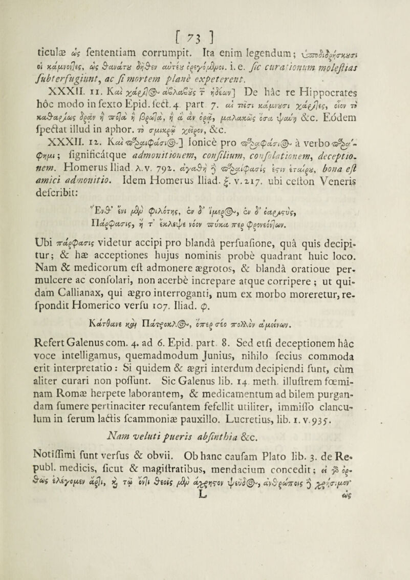ticulse as fententiam corrumpit. Ita enim legendum; ^^^i^or^crKncri o< Kclf^vovlig, ag S-ccvctra ^ijS-ev cwreii c^zyo/jS/joi. i. e. Jic cura^toniim molejitas Jubf er fugiunt^ ac Ji mortem plane expeterent. XXXII. II. Kcw r viKm'] De Iv^c re Hippocrates hoc modo in fexto Epid. led.4 part 7. cbi ma-i y^d/Lcyna-i cm -n KccS-ct^ag r, Tsr^oi Pi fo^c^cc, Ij a, uv f^aXccKcog oa-a &C. Eodem fpediat illud in aphor. 73 a-fxtyc^d &c. XXXII. 12. K cu‘sr^i(P(Z(ri(^^'] Ionice pro a verbo'3)^7 (pyjfxi; fignificiitque admojnttC7iem., conjihum.) corifolationem^ deceptio, nem. Homerus lliad. A. v. 792.. ^ '^^i(pcccrig Wiv bona efl amici admonitio. Idem Homerus lliad. J. ¥.217. ubi ceiton Veneris defcribit: ’ivi (wV tpt^OTtig, nd^pairig, »j t’ i^Xsipe cv o/ ($'* cci(i/<g-ugy VOOV 'ZffVKcJL TTiP (ppOViOvJuV, Ubi 7rd^(pct<Tig videtur accipi pro blanda perfuafione, qua quis decipE tur; & hae acceptiones hujus nominis probe quadrant huic loco. Nam & medicorum elt admonere aegrotos, & blanda oratione per¬ mulcere ac conlolari, non acerbe increpare atque corripere ; ut qui¬ dam Callianax, qui agro interroganti, num ex morbo moreretur, re- fpondit Homerico verfu 107. lliad. (p. Ys-dr^civi IJdT^oKX(^i <rto ttoT^qv djjLelvav. Refert Galenus com. 4. ad 6. Epid. part, 8. Sed etfi deceptionem hac voce intelligamus, quemadmodum Junius, nihilo fecius commoda erit interpretatio: Si quidem 8c agri interdum decipiendi funt, cum aliter curari non poliunt. Sic Galenus lib. 14. meth. illultrem foemi- nam Roma herpete laborantem, & medicamentum ad bilem purgan¬ dam fumere pertinaciter recufantem fefellit utiliter, immidb clancu¬ lum in ferum ladis fcammonia pauxillo. Lucretius, lib. i. v.935'. Nam veluti pueris abfinthia &c. NotilTimi funt verfus & obvii. Obhanc caufam Plato lib. 3. de Re- pubi, medicis, ficut & magillratibus, mendacium concedit; « ^ ^ag 'iMyof^iv ^ pvji 3'ioig dyS'^dwoig ^ L dg