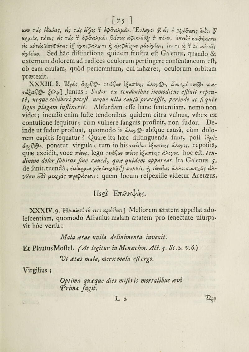 Sed hac dillinctione equidem fruftra ell Galenus, quando & externum dolorem ad radices oculorum pertingereconfentaneum efl:, ob eam caufam, quod pericranium, cui inhaeret, oculorum orbitam praetexit. ligno plagam inflixerit. Ablurdam efle hanc fententiam, nemo non videt; inculTo enim fulte tendonibus quidem citra vulnus, vibex ex contulione fequitur; cum vulnere fanguis profluit, non fudor. De¬ inde ut fudor profluat, quomodo is abfque causa, cum dolo¬ rem capitis fequatur ? Quare ita haec diltinguenda funt, poli ponatur virgula ; tum in his tsvcvImv ^Xoyog, repoliia, quae excidit, voce ttoi/o?, lego Txrovog \^A7rUy\g (^Koyog, hoc eft, ten-^ dinum dolor fluhitus flne causd^ qua quidem appareat. Ita Galenus 5'. de fanit.tuend^L; ts-oXKo^^ ^ rivovjug y^o-iv f^tK^ig '^^o(pda-£<riv: quem locum relpexille videtur AretaeuSr XXXIV. 9. 'HAiHiV/ re TtiTi K^HT]o(n ] Meliorem aetatem appellat ado- lefcentiam, quomodo Afranius malam aetatem pro fenedute ufurpa» vit hoc verfu: Mala at as nulla de linimenta invenit. Et PlautusMoftel. (At legitur in Menachm. A61.5'. v.6l) Ut at as mahy merx mala efl ergo. Virgilius ; Optima quaque dies miferis mortalibus avi ^rima fugit.