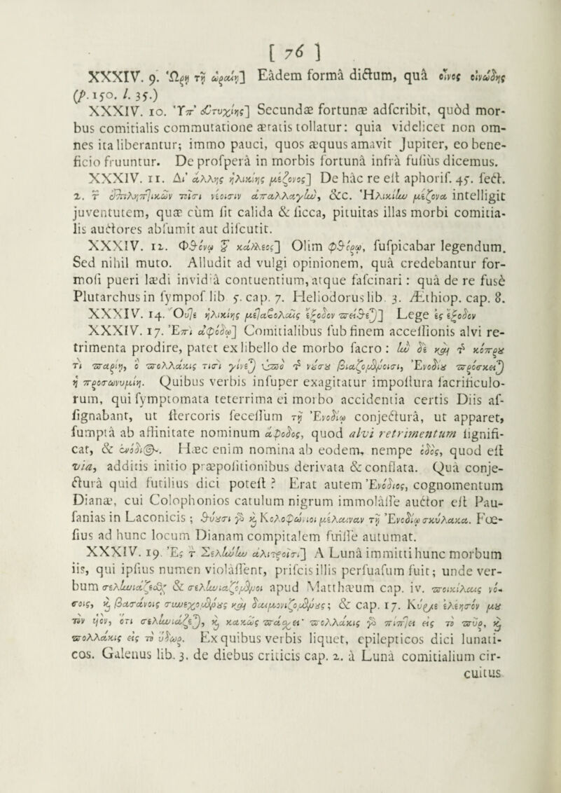 [ 7^ 1 XXXIV. 9. T? Eadem forma didum, qua cmf (/».150. /. 35.) XXXIV. IO. T^’ <£rvxiyi?'] Secundae fortunae adfcribir, qu6d mor¬ bus comitialis commutatione aeratis tollatur: quia videlicet non om¬ nes ita liberantur; immo pauci, quos aequus amavit Jupirer, eo bene¬ ficio fruuntur. De profpera in morbis fortuna infra fuiius dicemus. XXXIV. II. Ai’ yl^ovog'] De hac re elt aphorif. 45-. fet^l. 2. r cJ7nKr,7fji>coov 7zi(ri vioi<riv cLTraTKKaylw^ 3CC. 'MAikiIu/ jxi^ovee intelligit juventutem, qua cum fit calida & licca, pituitas illas morbi comitia¬ lis audores abfumit aut difeutit. XXXIV. II. (^3-cvu ^ Kcl/i^icg'] Olim fufpicabar legendum. Sed nihil muto. Alludit ad vulgi opinionem, qua credebantur for- moli pueri laedi invidia contuentium, atque fafeinari: qua de re fus^ Plutarchus in fympof lib y. cap. 7. Heliodoruslib. 3. dEthiop. cap. 8. XXXIV. 14.^0^76 ^XiKiYig f^ijctQcAcug i^chvEegC kgl^o^cv XXXIV. 17. 'Ett) Comitialibus fub finem accellionis alvi re¬ trimenta prodire, patet ex libello de morbo facro : Iw kctt^h Ti 'sra^iyiy o 'ZuoXXdy.ig ricri ylvi^ \szso vd(n£ 'Evo^ia 'Zv^ceyLSi^ n TT^oa-ccvvixlvi. Quibus verbis infuper exagitatur impoflura lacriticulo- rum, qui fymptomata teterrima ei moi bo accidentia certis Diis af- fignabant, ut flercoris feceUum 'Evo^Im conjedura, ut apparet, fumpta ab affinitate nominum dpo^og, quod alvi retrimejjtum lignifi* eat, & H.EC enim nomina ab eodem, nempe c^cg, quod eft via, additis initio p: aepolitionibus derivata & conflata. Qua conje- dura quid futilius dici poteff Erat autemcognomentum Diana', cui Colophonios catulum nigrum immolalfe audor cit Pau- fanias in Laconicis; B'viiiTi 5^ KcXopM^iot fzeXiCivav ’Evc^Im(ZKvXuKci,. Foc- fius ad hunc locum Dianam compitalem fuille autumat. XXXIV. 19. ’Ej T '^ikIujIuu ctXiT^ o<V<3 A Luna immitti hunc morbum iis, qui ipfius numen violaffenr, prifeisillis perfuarum fuit; unde ver¬ bum &: (r€xli^ia(o/y^-oi apud Matthaum cap. iv. -zercix/A-^? vo- <roig, i^(3ctrctvoig rriwix'^f^iig yj^ ^cafA^ovi^o^oS/mg; & cap. 17. KJ^g gAg;;crov /ua ToV ijcv, oTi ciXUvict^d^^ ^ KdKCtjg izcXXuKig ^ TTiTTlet eig li Zirvo, •sToXXdKig eig TB v^Mo. Ex quibus verbis liquet, epilepticos dici lunati¬ cos. Galenus lib. 3. de diebus criticis cap. z. a Luna comitialium cir¬ cuitus