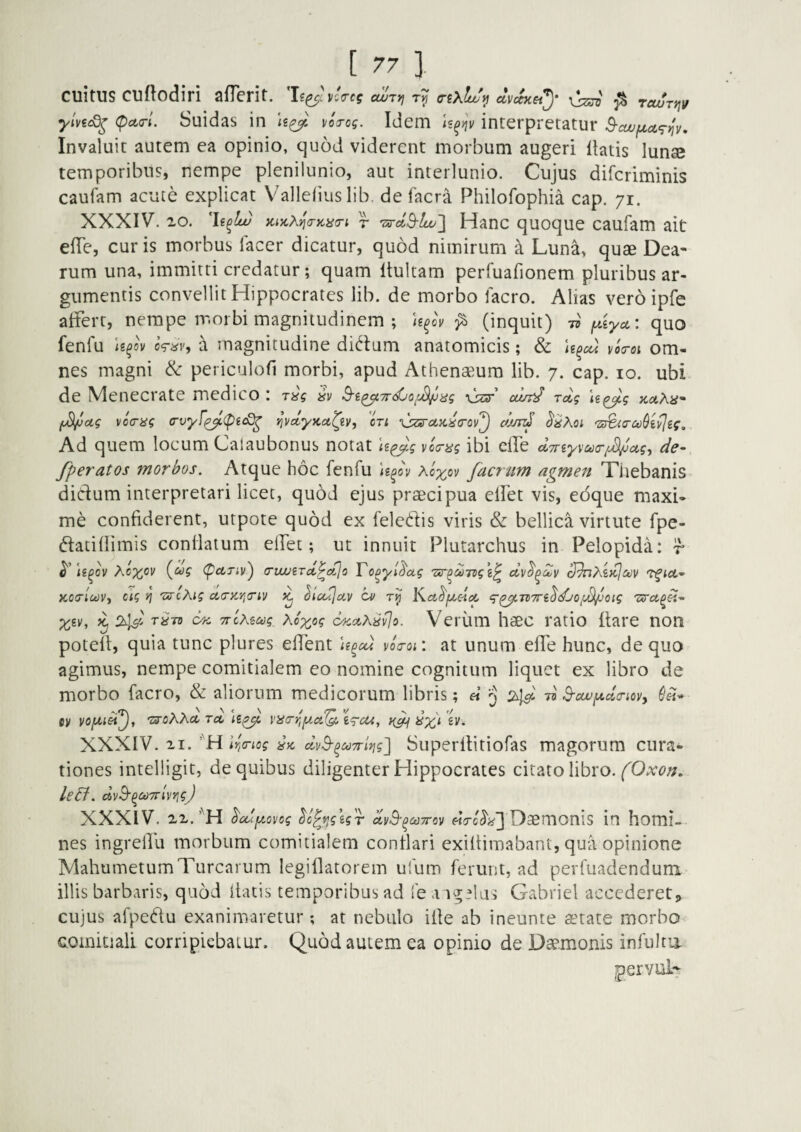 cultus cudodiri afTerit. vUes cwry, dvckety ^ ^ rewrnv ylviid^ (pcL(rl. Suidas in vojog. Idem U^nv interpretatur S-cuufjLa^^v, Invaluit autem ea opinio, quod viderent morbum augeri liatis lun® temporibus, nempe plenilunio, aut interlunio. Cujus difcriminis caufam acute explicat Vallelius lib. de facra Philofophia cap. 71. XXXIV. 20. 'h^lce) KtycXija-iciia-t r 'Zircl.Q-lw^ Hanc quoque caufam ait efle, curis morbus lacer dicatur, quod nimirum a Luna, quae Dea¬ rum una, immitti credatur; quam llultam perfuarionem pluribus ar¬ gumentis convellit Hippocrates lib. de morbo facro. Alias veroipfe aftert, nempe morbi magnitudinem ; U^ov (inquit) w yAya,: quo fenfu U^ov kav, a magnitudine didum anatomicis; & vo<roi om¬ nes magni & periculofi morbi, apud Athenaeum lib. 7. cap. 10. ubi de Menecrate medico : r^g U^g holKh' (jSi/ja.g vocrag (rvyf^(pec^ rJvctyKU^2y, cu xjzsruKiia-ov^ chm^ (5'^Aoi Ad quem locum Calaubonus notat U^g via-ag ibi elTe dTnyvootrfJ^ag^ de- fperatos morbos. Atque hoc fenfu Xoyov facriim agmen Thebanis didum interpretari licet, quod ejus praecipua elPet vis, edque maxi¬ me confiderent, utpote quod ex feledis viris & bellica virtute fpe- datiflimis conflatum ellet; ut innuit Plutarchus in Pelopida: r {^ug (pctriv') (TiwBrct^ctjo To^yl^otg Tur^ooTogi^ Tfia- KotrluiVy ag >j 'uscKig ci(TKyi<nv ^ hcujav Ka^f^doc c^^rtTTibdjoy^oig p^gv', ^2^' t^tzi TTcMMg Koxcg c4ca>^^vIo. Veium haec ratio liare non potell, quia tunc plures eHent U^cct voo-or. at unum elTe hunc, de quo agimus, nempe comitialem eo nomine cognitum liquet ex libro de morbo facro, & aliorum medicorum libris; « ^ 2^1^ d S-cwjudcnoy, (IU* tv ^oXhccrcc yycrrif^ci^ig-cu, XXXIV. 21. ’'H lri(riog dvS-^MTriyjg] Superllitiofas magorum cura¬ tiones intelligit, de quibus diligenter Hippocrates citato libro. leB. dvB-^CtivrlvrigJ XXXIV. 22.^cdfzovog ^o^fig\gr ayS-^^Trev Daemonis in homi¬ nes ingrelTu morbum comitialem conflari exillimabant, qua opinione MahumetumTurearum legiflatorem ufum ferunt, ad perfuadendum. illis barbaris, quod liatis temporibus ad fe a igelus Gabriel accederet,, cujus afpedu exanimaretur *, at nebulo ifle ab ineunte auate morbo comitiali corripiebatur. Quod autem ea opinio de Daemonis infultii