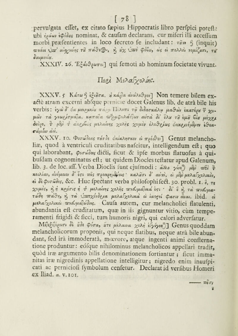 'pervulgata elTet, ex citato faepius Hippocratis libro perfpici potefl,* ubi \(pchg nominat, & caufam declarans, cur miferi illi accellum morbi pra^fentientes in loco fecreto fe includant: ^ (inquit) •zroiiet t8 TTcc^i^^j ^ ax u/g q\ ttoXKoi TiT ^ f ^CUjLlOVlii. XXXIV. i6. 'EPdvS-^MTToi'} qui femoti ab hominum focietate vivunt. XXXV. f Kdrco ^ Kcl^ct (lvc!}Xi^^ov~\ Non temere bilem ex- atram excerni ab'c]ue pci nicie docet Galenus lib. de atra bile his verbis: iyu ok JlcXoTTi TU ^i^cKTKclXu [xetS-uy iKAri^a r fxZy rd yvoo^c-uajcc, KoCTrei'ct 'sr^ipvXcc-rjcov cwToi <5'/ oXa Qla jxixtJi- r ^ cU^^^og fxiKcuvr,g X^H-^V cMS^^ag Skk^vo/i^ov tS-£ct- cdfJilou dei. XXXV. IO. <l>uTMhcig Tiijh okUxi^o-kov di Tr^ocB-iv^ Genus melancho¬ lia', quod a ventriculi cruditatibus nafeitur, intelligendum eft; quo qui laborabant, cpva-d^etg didi, licut & ipfe morbus flaruofus a qui- bufdam cognominatus elt; ut quidem Diocles teltatur apud Galenum, lib. 3. de loc. afF. Verba Dioclis iunt ejulmodi: dyxo yln^ 'zde^ r KOiXlctVy dvc/^iciov £<ri TT?? iT^cei^ijySl^oig ’ KctXda-i cw-d, ci fj^ fxeXctfxoXiKov, cl ^iCpvTudig, &c. Huc fpertant verba philofophifed. 30. probi, i. 0, re ^ V y>^>(rig ^ 'p fXiXcuvrig x°^^? 'oirv<^'ixctjiKd o rd TSTydi/^GL^ rddt} TS-d$-tji ^ rd 'dzijvx^v^i/ct f^iXetfxoXiKd di luT^oi cpuTiv diycxA, ibid. di f^tXaFy^oXiKdi Txrvdjf/.ujddeig. Caula autcm, cur melancholici flatulenti, abundantia eil cruditatum, qua in lis gignuntur vitio, cum tempe¬ ramenti frigidi &ficci, tum humoris nigri, qui calori adverfatur. iSA-ije^dli^oan h ^<5'g (pvera,, dre fMXcuva, x°^^ kfytyyd^'] GenUS quoddam melancholicorum proponit, qui neque flatibus, neque atra bile abun¬ dant, fed ira immoderata, m<x?rore, atque ingenti animi confterna- tione produntur: eofque nihilominus melancholicos appellari tradit, quod iraB argumento bilis denominationem fortiantur ; ficut imma¬ nitas irse nigredinis appellatione intelligitur; nigredo enim inaufpi- cati ac pcrniciofi fymbolum cenfetur. Declarat id verfibus Homeri ex Iliad. v. loi. 7H<r; i