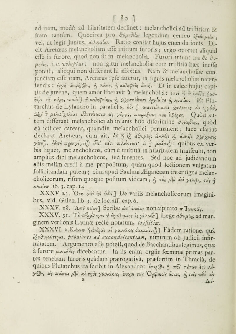 ad iram, modo ad hilaritatem declinet: melancholici ad triditiam iram tantum. Quocirca pro legendum cenico c^v(ivf/,tlwy vel, ut legit Junius, ciS-v‘/ilcv. Ratio conilat hujus emendationis. Di- cit Arecceus melancholiam elFe initium furoris; ergo opinet aliquid dJe in furore, quod non fu in melanchoha. Furori inlunt ira (Sc S-u- y.r^cin. i. e. voluptas: non igitur melancholiae cum trilHira haec ineffe pottli; alioqui non diiferunt hi attecius. Nam & melancholiae con- jundam elFe iram, Arctaeus ipfe latetur, in Fignis melancholiae recen- fendis : o^yn ^ ^ Kujri(pei/i oeiv/]. Er in calce hujus capi¬ tis de juvene, quem amor liberavit k melancholia: -1 r i^o^a ^wj- ^1^6 K^^rjy ^ 243^ir)ci'^v>j!ri c^yluuTi Xxjttuju, Et Plu- tarchus de Lylandro in parallel s, J (^v i.yluuy 24^ r fxiKctfx^^dctv S^iTwaa-oLv eig yr^^.g, 'ssa^u^wji xdg QuoJ a'J- tem differant melancholici ab imanis hoc diiciimine ^v/xtj^irigy quod ea fcilicet careant, quamdiu melancholici permanent; luce claiius declarat Aretaeus, cum ait, Za) dS-vyLly.g dhXm a/i^oje D^cZ^va-ig yivyi^t ^^cvri 'zs-^ca-ylyvi^ cJm 7n(Ti TsrXei^oKrt’ di J ftcuvcv^ quibuS ex Ver- bis liquet, melancholicos, cum e triilitia in hilaritatem tranfeunt,non amplius dici melancholicos, fed furentes. Sed hoc ad judicandum aliis malim credi a me propoFitum, quam quod Jcdiionem vulgatam follicitandam putem ; ciim apud Paulum /Eginetam inter ligna melan¬ cholicorum, rifum quoque politum videam; T^g yiAdv, ri^g 3 Khoum lib, 3. cap. 14. XXXV. 23* ’OvK ci}ri h\ Dc variis melancholicorum imagini¬ bus, vid. Galen. lib. 3. de loc. aff cap. (5. XXXV. i8. 'Atto zoicov'] Scribe dvr' qkoImv nonafpirato 7r'\c^vi)cdg. XXXV. 31. Tc 'ZiP^^xyov o^vS-vy/ir^g eg yiKu^~\ Lcge dS-vy.iy]g ad mar¬ ginem verfionis Latinae rede notatum, XXXVI 'i..¥^dKioy jdv^^dv cd yuvd<>teg c^ju,cdvoi>^] Eadem ratione, qua c^vS-vfA.dTe^cc{, proniores ad excandefccnttamy nimirum ob judicii infir¬ mitatem. Argumento elFe poteff quod de Bacchantibus legimus, qux ^ furore fA>cc<vd^ig dicebantur. In iis enim orgiis foemina^ primas par¬ tes tenebant furoris quadam praerogativa, praefertim in Thracia, de quibus Plutarchus ita feribit in Alexandro: £t€^(^ 'j t^tuv £5-/ ac- Ciig 'wdo-cu cu rjji^e yuucdKigy Ivox^^ 'Oo(fiKots ^(sca, ^ Totg 'zsBl -nv 8 Ad-