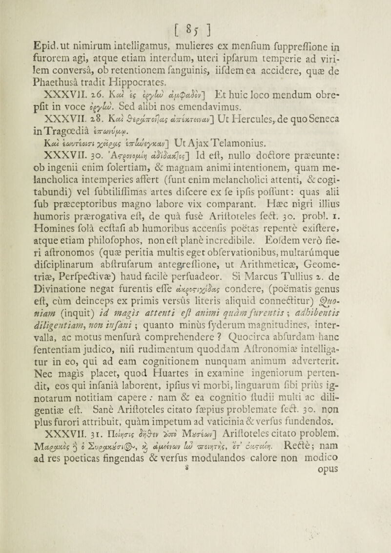 [ 8) ] Epid.ut nimirum intelligamus, mulieres ex menfium fuppre/Tione in furorem agi, atque etiam interdum, uteri ipfarum temperie ad viri¬ lem conversa, ob retentionem fanguinis, iifdem ea accidere, quae de Phaethusa tradit Hippocrates. XXXVII. 26. Km eg c^yla) cl[x(pcL^ov~\ Et huic loco mendum obre- pfit in voce o^ylu). Sed alibi nos emendavimus. XXXVII. 28. Kcu S-£^7rcflcig ci7riKTava,v~\ Ut Hercules,-de quo Seneca in Tragoedia i7r£ovvy.M. Kcu icouTioi^ri iTrlweytcoLv'] Ut Ajax Telamonius. XXXVII. 30. 'A^^ovoylri cl^i^a,}c]cg'] Id elt, nullo dodore praeeiinte: ob ingenii enim folertiam, & magnam animi intentionem, quam me¬ lancholica intemperies affert (funt enim melancholici attenti, & cogi¬ tabundi) vel fubtiliffimas artes difcere ex fe ipfis poffunt: quas alii fub praeceptoribus magno labore vix comparant. Haec nigri illius humoris praerogativa ell, de qua fuse Ariltoteles fed. 30. probi, i. Homines fola ecllafi ab humoribus accenfis poetas repente exiftere, atque etiam philofophos, non elt plane incredibile. Eoldem vero fie¬ ri aftronomos (qujs peritia multis eget obfervationibus, mulrarumque difciplinarum abftrufarum antegreffione, ut Arithmeticae, Geome¬ triae, Perfpedivae) haud facile perfuadeor. Si Marcus Tullius 2. de Divinatione negat furentis effe dK^og-ixt^ag condere, (poematis genus elt, ciim deinceps ex primis versus literis aliquid conneditur) fiiam (inquit) id magis attenti eft animi quam furentis ; adhibentis diligentiam^ non infani; quanto minus fyderum magnitudines, inter¬ valla, ac motus menfura comprehendere ? Quocirca abfurdam hanc fententiam judico, nifi rudimentum quoddam Aftronomiae intelliga- tur in eo, qui ad eam cognitionem nunquam animum adverterit. Nec magis placet, quod Huartes in examine ingeniorum perten¬ dit, eos qui infania laborent, ipfius vi morbi, linguarum fibi prius ig¬ notarum notitiam capere .* nam & ea cognitio lludii multi ac dili¬ gentiae eff Sane Arifloteles citato faepius problemate fed. 30. non plus furori attribuit, quam impetum ad vaticinia &verfus fundendos. XXXVII. 31. Ylolyicrig Arifloteles citato problem. 0 ^ dyeivcov luj 'sroiyjTrig, ot c^/i<g-cdy\. Rede; nam ad res poeticas fingendas & verfus modulandos calore non modico opus