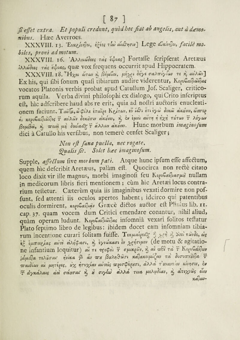 [ ^7 ] ^ ejfct extra. Et populi credunt y quhd hoc fiat ah ange lis y aut d damo- nibus. Haec Averroes. XXXVIII. 13. rlw cdS-rja-iv^ LcgC dlKlvrUoi, faciU mO- hileSy proni ad motum. XXXVIII. 16. 'AxKoid^ug rd? oipiag] Fortaire rcripferat Aretaeus IXAdkeg rdg oxpiagy quae VOX frcquens occurrit apud Hippocratem. XXXVIII. 18. g (TuyTrlyfav udydiyjl Ex his, qui fibi fonum quafi tibiarum audire viderentur, Kc^vQa^tdvJae vocatos Platonis verbis probat apud Catullum Jof, Scaliger, critico¬ rum aquila. Verba divini philofophi ex dialogo, qui Crito inferiptus elt, hic adferiberehaud abs re erit, quia ad noliri ausioris enucleati- onem faciunt. T£aJ^,<w(p/A6 K^tuv, tv iS-t ordiyco aKdeiVy daxTi^ h ico^vQullidvIeg r avK^v dadetVy 7^ O' iy^di cunri »j' rdrav r Xoyuv 7^ fin ^vulcL^T dxKm aW«v. Hunc moi bum imagino/um dici a Catullo his verfibus, non temere cenfet Scaliger; Non e fi fana puella^ nec rogate ^ ^alis fiit. Solet hac imaginofim. Supple, affeeium five mor bum pati. Atque hunc ipfum effe afFeflum, quem hic deferibit Aretaeus, palam elt. Quocirca non red^ citato loco dixit vir ille magnus, morbi imaginofi feu nullam in medicorum libris heri mentionem ; cum hic Aretaei locus contra¬ rium tehetur. Caeterum quia iis imaginibus vexati dormire non pof- funt, fed attenti iis oculos apertos habent; idcirco qui patentibus oculis dormirent, ao^v^a^tdv Crtece diftos au6tor eit Plunus lib. ii. cap. 37. quam vocem dum Critici emendare conantur, nihil aliud, quam operam ludunt. Ko^v<^ctvltdvlctg infomnia vexari folitos teflatur Platofeptimo libro de legibus: ibidem docet eam infomniam tibia¬ rum incentione curari folitam fuihTe. }> ilovh, dg CW7V eiy>](pct(rt, ^ iyvctjKcttrt ov (de motu & agitatio¬ ne infantium loquitur) cu re Tfc(pc) r ^ cd ra r idydja, TgA^V«^‘ r,vlKsi ^ av 'zim (SaMd-dsi KcilctKoifii^eiV rd ^vs-viry^^ct r ‘Zircu^luv cd yiY\ri^ig, Qx ^vx^etv coumg 7sr^oiT(pi^ii(n, mvuynov Tciv^cny, C¥ ^ dyKclXcug dei (rei^^cruC d tnylw dxxd Tiya yiXahocyy ^ uTex^dg cUv iidicuj-