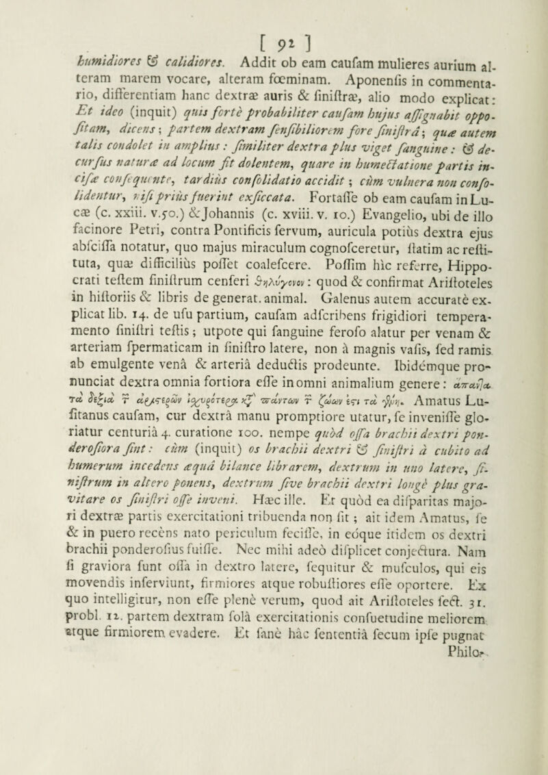 humldiores ^ calidiores. Addit ob eam caufam mulieres aurium al¬ teram marem vocare, alteram foeminam. Aponenfis in commenta¬ rio, differentiam hanc dextrae auris & finiftrae, alio modo explicat: Et ideo (inquit) quis forte probabiliter caufam hujus ajjignabit oppo- fitam., dicens \ partem dextram fenfibiliorem fore finijhd\ qua autem talis condolet in amplius: fimi Iit er dextra plus viget fanguitie: & de- curfus natura ad locum fit dolentem., quare in hurne^iatione partis in- cifa confequcntc, tardius confolidatio accidit; cum vulnera non confio- Udentur., 7,ifi prius fuerint exficcata. Fortaffe ob eam caufam in Lu¬ cae (c. xxiii. v.^o.) ^^Johannis (c. xviii. v. lo.) Evangelio, ubi de illo facinore Petri, contra Pontificis fervum, auricula potius dextra ejus abfciffa notatur, quo majus miraculum cognofceretur, liatim ac relH- tuta, quae difficilius poffet coalefcere. Poflim hic referre, Hippo¬ crati teftem finillrum cenferi ^-^Xvycvov: quod & confirmat AriPoteles in hiftoriis & libris de generat, animal. Oalenus autem accurate ex¬ plicat lib. 14. de ufu partium, caufam adfcribens frigidiori tempera- mento fmiftri teftis; utpote qui fanguine ferofo alatur per venam & arteriam fpermaticam in finifiro latere, non a magnis vafis, fed ramis ab emulgente vena & arteria dedudlis prodeunte. Ibidemque pro- nunciat dextra omnia fortiora effe in omni animalium genere : ctTrctvjot, rct lipid r xf 'zs-cLvtcov r ev* rd AmatUS Lu- fitanus caufam, cur dextra manu promptiore utatur, fc inveniffe glo¬ riatur centuria 4. curatione loo. nempe quod offa brachii dextri pon- derofiora fint: cum (inquit) os brachii dextri ^ finijiri d cubito ad humerum incedetis aqua bilance librarem, dextrum in uno latere, fi. nifirum in altero ponens, dextrum five brachii dextri longi' plus gra- vitare os finifiri op inveni. Haec ille. Er quod ea difparitas majo¬ ri dextrae partis exercitationi tribuenda non fit; ait idem Amatus, fe &: in puero recens naro periculum fccifie, in edque itidem os dextri brachii ponderofius fuiffe. Nec mihi adeo difplicet conjeftura. Nam fi graviora funt ofia in dextro latere, fequitur & mufculos, qui eis movendis inferviunt, firmiores atque robuiliores effe oportere. Ex quo intelligicur, non effe plene verum, quod ait Arifioteles fedl:. 31. probi. II. partem dextram fola exercitationis confuetudine meliorem atque firmiorem evadere. Et fane hac fententia fecum ipfe pugnat Philor