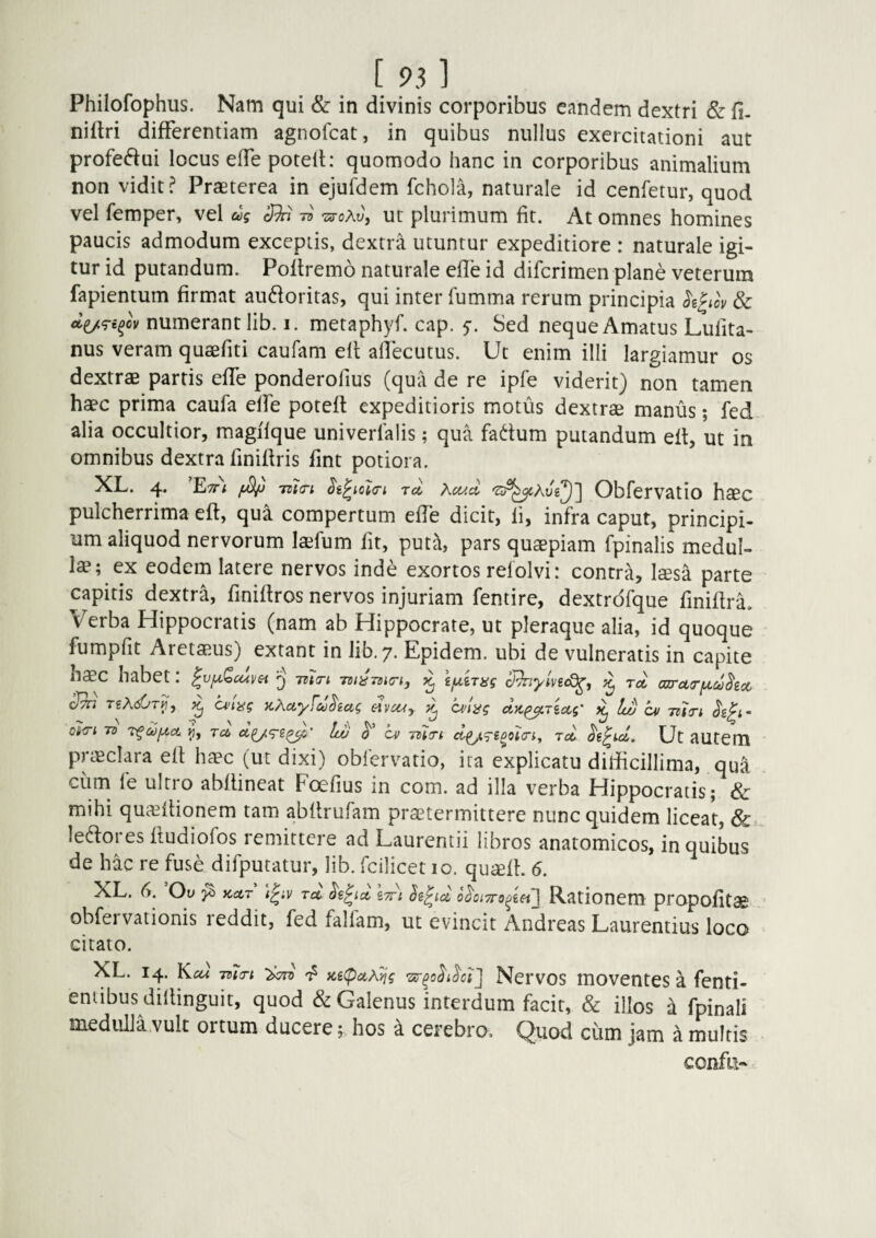 Philofophus. Nam qui & in divinis corporibus eandem dextri & fi- nifiri differentiam agnofeat, in quibus nullus exercitationi aut profeftui locus elfe potell: quomodo hanc in corporibus animalium non vidit? Praeterea in ejufdem fchola, naturale id cenfetur, quod vel femper, vel ag 3^ rsroXv, ut plurimum fit. At omnes homines paucis admodum exceptis, dextra utuntur expeditiore : naturale igi¬ tur id putandum. Poftremo naturale efie id diferimen plane veterum fapientum firmat audoritas, qui inter fumma rerum principia k^iov & numerant lib. i. metaphyf. cap. y. Sed neque Amatus Lulita- nus veram quaefiti caufam elt alTecutus. Ut enim illi largiamur os dextrae partis effe ponderofius (qua de re ipfe viderit) non tamen haec prima caufa elfe potefl expeditioris motus dextrae manus; fed alia occultior, magifque univerlalis; qua fadum putandum eit, ut in omnibus dextra finifiris fint potiora. XL. 4. Ett; 7zt<7t rd Obfervatio haec pulcherrima eft, qua compertum effe dicit, fi, infra caput, principi¬ um aliquod nervorum laefum fit, put?l, pars quaepiam fpinalis medul¬ lae; ex eodem latere nervos inde exortos refolvi: contra, laesa parte capitis dextra, finifiros nervos injuriam fentire, dextrdfque finifirL Verba Hippocratis (nam ab Hippocrate, ut pleraque alia, id quoque fumpfit Aretaeus) extant in lib. 7. Epidem. ubi de vulneratis in capite haec habet: ^ ifxiTug ^ rd cm-ci(riA.U)hoc 3h TgA(56r}7, (wtng ythety^Aug dvcUy dj anag dyi^rioLg' ^ Iw cv TUTy oi<r\. To Td, Iw ^ cv -mtri d^i^eooicn, jd Ut autem priEcIara eit ha'c (ut dixi) obfervatio, ita explicatu dilficillima, qua ciim fe ultro abflineat Foefius in com. ad illa verba Hippocratis; & mihi qucEilionem tam abfirufam praetermittere nunc quidem liceat, Sc lepores ftudiofos remittere ad Laurentii libros anatomicos, in quibus de hac re fuse difputatur, lib. fcilicet 10. quisfi. 6. XL. (y. Ou Kctr rec Ss^id o^oiTTo^mj Rationem propofitcE obfervationis reddit, fed fallam, ut evincit Andreas Laurentius loco citato. XL. 14. Kcu ma-i iC6(pctXyjg Nervos luoventes a fenti- eniibus dillinguit, quod & Galenus interdum facit, & illos a fpinali medulla vult ortum ducere f hos k cerebro. Quod cum jam a multis confli-