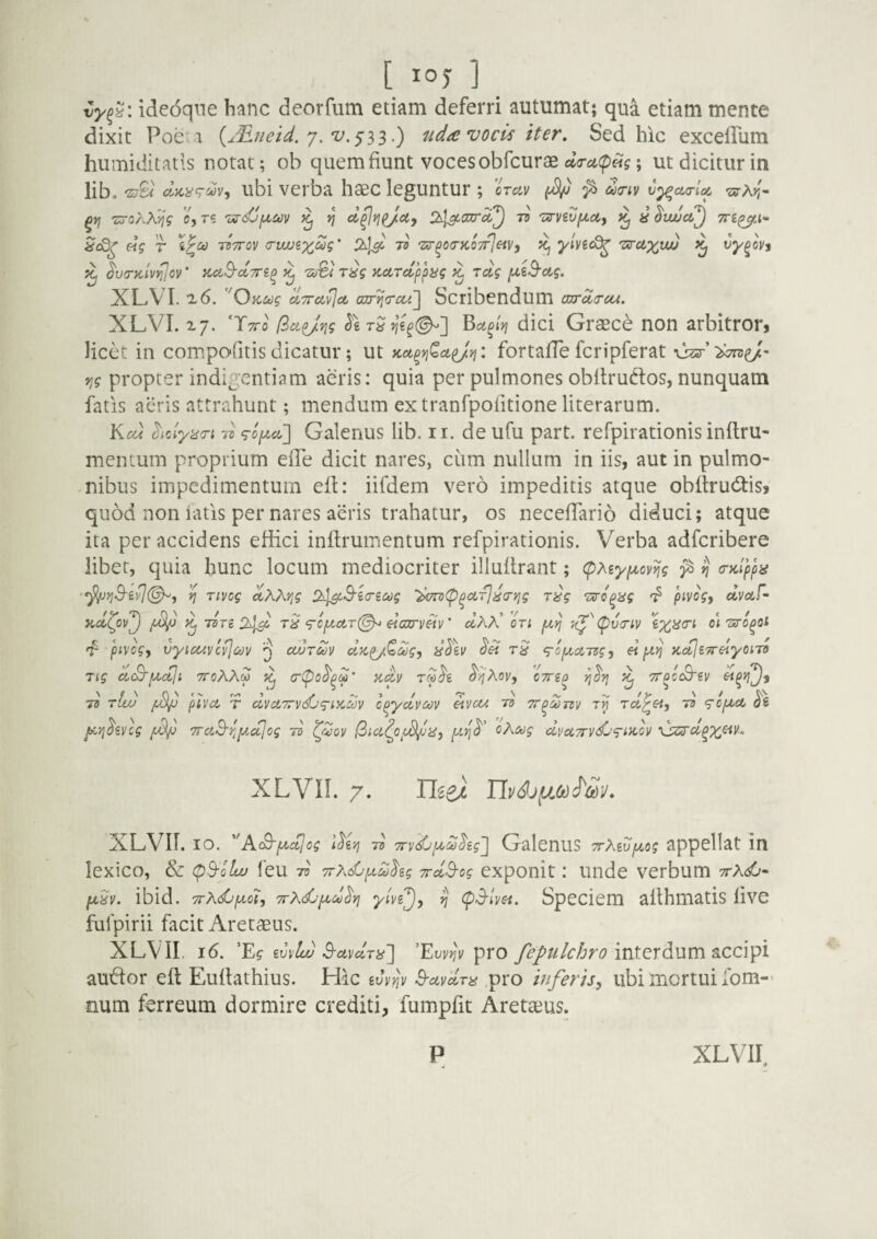 ideoqne hanc deorfum etiam deferri autumat; qua etiam mente dixit Poe 1 {^^neid. y. .) uda vocis iter. Sed hic excelPum humiditatls notae; ob quem fiunt voces obfcurae ; ut dicitur in lib. 'z^ clici^<T‘'^V'i ubi verba hasc leguntur ; crav ^ ^ d(Tiv v^cttrloc 'szXrr ■stoAAjjV Oy T<i 'vs-djfxm ^ Jj 73 zzvivfxctj ^ Tn^A-^ Hg T ivTrov crwjixiZ?' 73 'zz^oiTKo-^etVy icj ylve^ 'zaruxuv vy^ovj ^ ^u'r)c'iv^ov‘ naB-ctTn^ ^ 'Zi^}T8g KctTcippyg Toig fXiS-ctg. XL.VI. '2.6, '^OKug ^TTct^ct axr^(rcci] Scribendum czjrda-ctt. XLVI. x;. (iici^vig >}€^(^] Bu^iyj dici Graecc non arbitror» licet in compo-fitis dicatur; ut Kct^n^cL^ij: fortafTe fcripferat \W’^e/' Tjg propter indigentiam aeris: quia per pulmones obftrudos, nunquam fatis aeris attrahunt; mendum ex tranrpofitioneliterarum. Kcu hdyii<n 73 Galenus lib. ir. de ufu part. refpirationis inftru- mentum proprium effe dicit nares, ciim nullum in iis, aut in pulmo- .nibus impedimentum eft: iifdem vero impeditis atque obftrudlis, quod non iatis per nares aeris trahatur, os neceflario diduci; atque ita per accidens effici inffiumentum refpirationis. Verba adferibere libet, quia hunc locum mediocriter iliuflrant; (pMyfAovng ^ ^ a-Kiypbi '^jj-9‘g)/7(^, ^ Tivcg ctAAjj? !}^S'ia-£c<)g 'h(7a>(p^ctT]^crYjg r^g rsTo^ag pivogy dvoLf- aoi^ov'^ ^ dre 2^3^ rS‘Tc/uari^ eicarv^y' cIaa’ oti fuij ;(^''(pv(riv oi'sro^of 'f pivogy vyicuycvjMv q cwtmv cltcp/Qcogy y^\v <g-opiATzgy (i ptij icoijeyreiyoiTO Tig dS'pictji ttoKXm ^ cr(po^p^M’ iid,y rS^e ^^Xoy, cTTip TT^c^iy 73 tLu /Sy T dycCTrydO^iK^y c^ydycov etyoA 73 Tr^oonv rcL^&iy 73 <rcyU.c6 l^^.vi^iycg TTCLB^ipia^og 73' l^doy (ina^OfJ^iiy oXeog dvaTrydj^rntoy XLVIL 7. aei XLVir. IO. ''AtB-picijog 73 TTvsCpcctJ^eg^ Galenus TXwyog appellat in lexico, & (pS-oltu feu 73 TrXdjyd^ig yrd^og exponit .* Illide verbum 7rAd6- y^y. ibid. TrKdjyiiy 7rKdjy,d^i^ ^ (pS-tyei. SpCCiem allhmatis livC fulpirii facit Aretaeus. XLVII. j6. 'Eg mloi) S-uydTii~] 'EuvjJi» pro interdum accipi auctor eft Euftathius. Hic ivyijy B-ctydra pro inferis, ubi mortui fom-- num ferreum dormire crediti, fumpfit Aretaius.