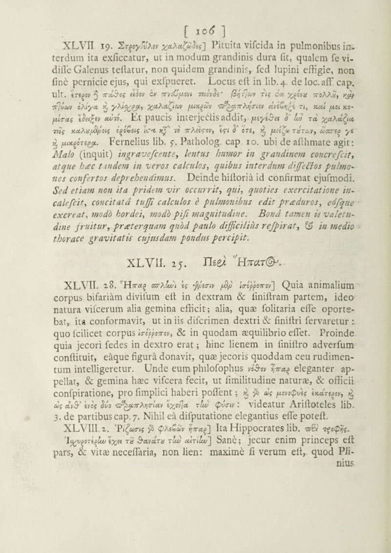 [ic6] XLVII 19. ^T^cyw^ov xuXci^<£^eg2 Pituitii vifcida in pulmonibus in¬ terdum ita exficcatur, ut in modum grandinis dura Iit, qualem fevi- dille Galenus tellatur, non quidem grandinis, fcd lupini effigie, non finc pernicie ejus, qui exfpueret. Locus eil in lib.4. de loc.aff. cap. ult. 5 TTclB-og eihv a/ TTVi^ixcvi -rnevh' (^^ficov rig ok 7f]ooov oXlyct xctXd^iuv 'u^^.vrX^Tiov dnQyj^i ti, kcu ^c; >co- fjLia-ag ou^-n. Lt paUcis interje(::iis addit, h' Lo ta ;^c4Aa{ic6 KdXajuSi/joig c^cCoig Icd ts ttA^Voi', ^ ore, r^rav, coocno yi ^ jxiK^oTi^. Fernelius lib. f. Patholog. cap, 10. ubi de ailhmate agit: Malo (inquit) ingravefeente, lentus humor in grandinem concrefeity atque hac t indem in 'veros calculos^ quibus interdum dijfeBos -pulmo- nes confertos deprehendimus. Deinde hitloria id confirmat cjufmodi. Sed etiam non ita pridem vir occurrit^ qui, quoties exercitatione in- calefcit.^ concitata tujfi calculos e pulmonibus edit praduros, edfque excreat^ modb hordei^ modb pifi magnitudine. Bona tamen is valetu¬ dine jruituryprreterqiiam qribd paulo difficilius refpirat^ ^ in medio • thorace gravitatis cujusdam pondus percipit. XLVII. zj. n^ez 'htot(^.- XLV^n. ojrxlwi, \g i(rcpj)07rov~\ Quia animalium corpus bifari'Xm divilum etl; in dextram & iiniilram partem, ideo natura vifcerum alia gemina efficit; alia, quae folitaria effie oporte¬ bat, ita conformavit, ut in iis diferimen dextri & finiltri fervaretur : quo Icilicet corpus /Vc^po^rci/, & in quodam aequilibrio effiet. Proinde quia jecori fedes in dextro erat; hinc lienem in finillro adverfum conllituit, eaque figura donavit, quae jecoris quoddam ceu rudimen¬ tum intelligeretur. Unde eum philofophus vl^ov eleganter ap¬ pellat, & gemina haec vifcera fecit, ut fimilitudine naturae, & officii confpiratione, pro fimplici haberi poffient; fi ug fxovo(pv\g iKclri^ov', cog etvS-’ Ivcg ^uo '^f^TrXrja-iuv tIu) <^v(Tiv \ videatui* Ariftoteles lib. 3. de partibus cap. 7. Nihil ea difputatione elegantius effie poteft. XLVllLx. fi Ita Hippocrates lib. 'zrCi 'tfo(pijg, l^v^oTi^lwix^ Td S-ctvccTii tIw cutIIcu'] Saoc; jecur enim princeps effi pars, & vita3 neceffiaria, non lien: maxime fi verum efi,. quod Pli¬ nius
