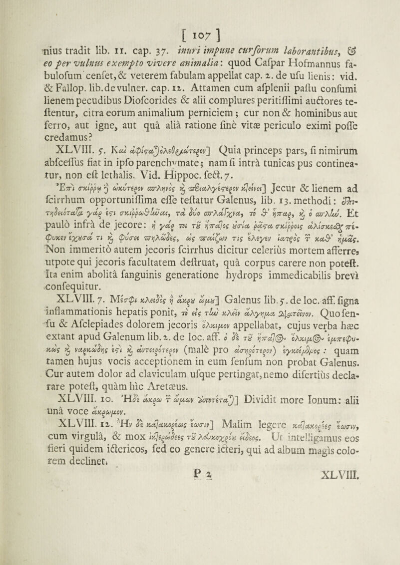nius tradit lib. ii. cap. 37. muri mpine cur forum laborantibus^ & eo per vulnus exempto vivere animalia: quod Cafpar Hofmannus fa- bulofum cenret,& veterem fabulam appellat cap. x. de ufu lienis: vid. &Fallop. lib.de vulner. cap. ix. Attamen cum afplenii paftu confumi lienem pecudibus Diofcorides & alii complures peritiflimi audores te- ftentur, citra eorum animalium perniciem; cur non & hominibus aut ferro, aut igne, aut qua alia ratione fine vitas periculo eximi pofTe credamus? XLVIII. 5. Y^cu Quia princeps pars, fi nimirum abfcefTus fiat in ipfo parenchymate; namfi intr^ tunicas pus continea* tur, non eft lethalis. Vid. Hippoc. fed.7. (Tictpjxa Q uKvTi^Qv ajrXi^vog ^ Jecur & lienem ad fcirrhum opportuniffima efTe teflatur Galenus, lib, 13. methodi: Sh^ Ti^^eiOTcL^ yd^ Wt <r)Ctpp£t}B'luJca, rd dvo azrhdfxvoi, li $•’ ^ o axrXlw. Kt paulo infra de jecore: ^ yd^ tzi tS J^Trujog da-la, pdq-a (Dcippoig d^.lir)ce(^ TTi* CpvKiv ^ 'Sj-yiAudeg^ dg 'ssccfcoy rig iXiyiv IccTfog r aaS-' ^pLolg, Non immerito autem jecoris fcirrhus dicitur celerius mortem afferres utpote qui jecoris facultatem deftruat, qua corpus carere non poteft. Ita enim abolita fanguinis generatione hydrops immedicabilis brevi confequitur. XLVIII. 7. Mecrip; jcXei^cg ^ dpiii~\ Galenus lib.y. de loc. aff. figna inflammationis hepatis ponit, elg rluj KXeiv dKyfifxct ^^i^r^voy. Quofen- ^fu & Afclepiades dolorem jecoris gAki/a^ov appellabat, cujus verba haec extant apud Galenum lib. x. de loc. aff. 0 r,7rdj^ oAkiijl(^ Kug ^ yufytcoo^Yig g<fl; ^ dvTa^oTe^ov (male prO da-vj^on^ov') \y%d{^og : quam tamen hujus vocis acceptionem in eum fenfum non probat Galenus. Cur autem dolor ad claviculam ufque pertingat,nemo difertiiis decla* rare potefl, quam hic Aretaeus. XLVIII. 10. ’H^g r d)iA,cov ‘dcrtriTct^l^ Dividit more Ionum: alii una voce dK^oofjLoy. XLVIII. IX. KdJccKo^zMg W;v] Malim legere KdJoLzo^Ug cum virgula, Sc \y^^dh2g rS dhog. Ut intelligamus eos fieri quidem idericos, fed eo genere ideri, qui ad album magis colo¬ rem declineti