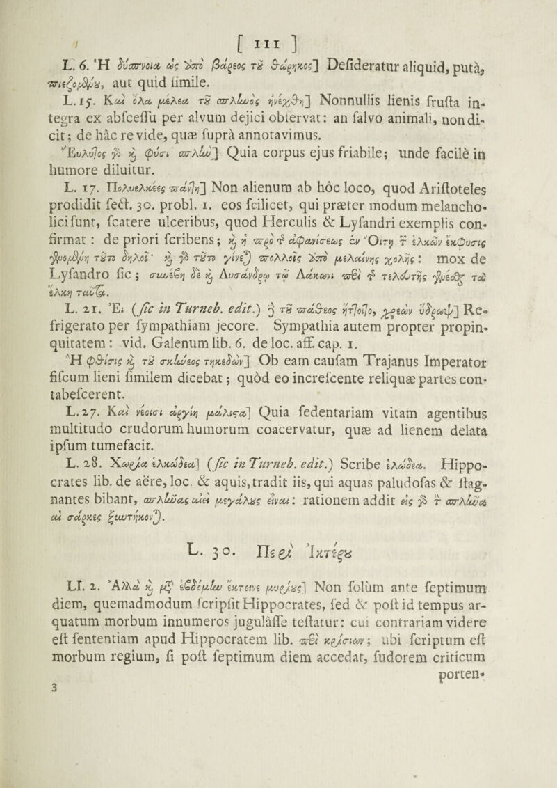 ' [ ] l: 6. 'H ^vajrvcld cog f^d^iog 3'd^yjiio ?] Defideratur aliquid, put^, aut quid iimile. L.ij. Kua oAa rS azrxlwog Notinullis lienis frufta in¬ tegra ex abfcefTu per alvum dejici obiervat: an falvo animali, non di¬ cit; de hac revide, quae fupra annotavimus. '''EoA^c? ^ ^ (pJo-i ajrxlu)~\ Quia corpus ejus friabile; unde facili in humore diluitur. L. 17. IloXviXuiig Tnyd^Yf] Non alienum ab hoc loco, quod Ariftoteles prodidit fe61:. 30. probi, i. eos fcilicet, qui praeter modum melancho- licifunt, fcatere ulceribus, quod Herculis & Lyfandri exemplis con¬ firmat : de priori fcribens ; ^ n dc^ctna-ic^g a/ ‘'Oiry r Ix^dv ^(^va-ig ^yiKol' ^ ^ 'Xtto fA,iKcdvvig ;^oA^? : mOX dc Lyfandro fic ; cruxii^vi l\ hva-dv^^c^ T« Ad.Koovi 'arBv jiXdjT^g t«) £A)C'^ raZ^. '' L. 21. 'Et {fa in Turneb. edit,) § TXTdB-zog n-flo^oy ^idv Re- frigerato per fympathiam jecore. Sympathia autem propter propin¬ quitatem : vid. Galenum lib. 6. de loc. aff. cap, i. (pB-io-ig ^ tS (Dclweog TrjKi^dv'] Ob eam caufam Trajanus Imperator fifcum lieni limilem dicebat; quod eo increfcente reliquae partes con- tabefcerent. L.27. Kcct viQia-i doyiYi [^d.Ki^cc] Quia fedentariam vitam agentibus multitudo crudorum humorum coacervatur, quae ad lienem delata ipfum tumefacit. L. 28. yi,coi}J.ct kx^dhci] {/ic inTurneb. edit.) Scribe eAii;<?6c6. Hippo¬ crates lib. de aere, loc. & aquis, tradit iis, qui aquas paludofas & itag- nantes bibant, wrxlwag cdd fx^ydxag avcu: rationem addit «V ^ r ajrxlwcn ou (rdoKig ^Ui/Tjjfcov^. L. 3 o. LT. 2. 'k)xd ^ di luTcivi f^v^ag) Non folum ante feptimum diem, quemadmodum fcripfitHippocrates, fed & poftid tempus ar- quatum morbum innumero.*^ jugulalTe teftatur: cui contrariam videre eft fententiam apud Hippocratem lib. ; ubi fcriptnm eft morbum regium, fi poft feptimum diem accedar, fudorem criticum porten*