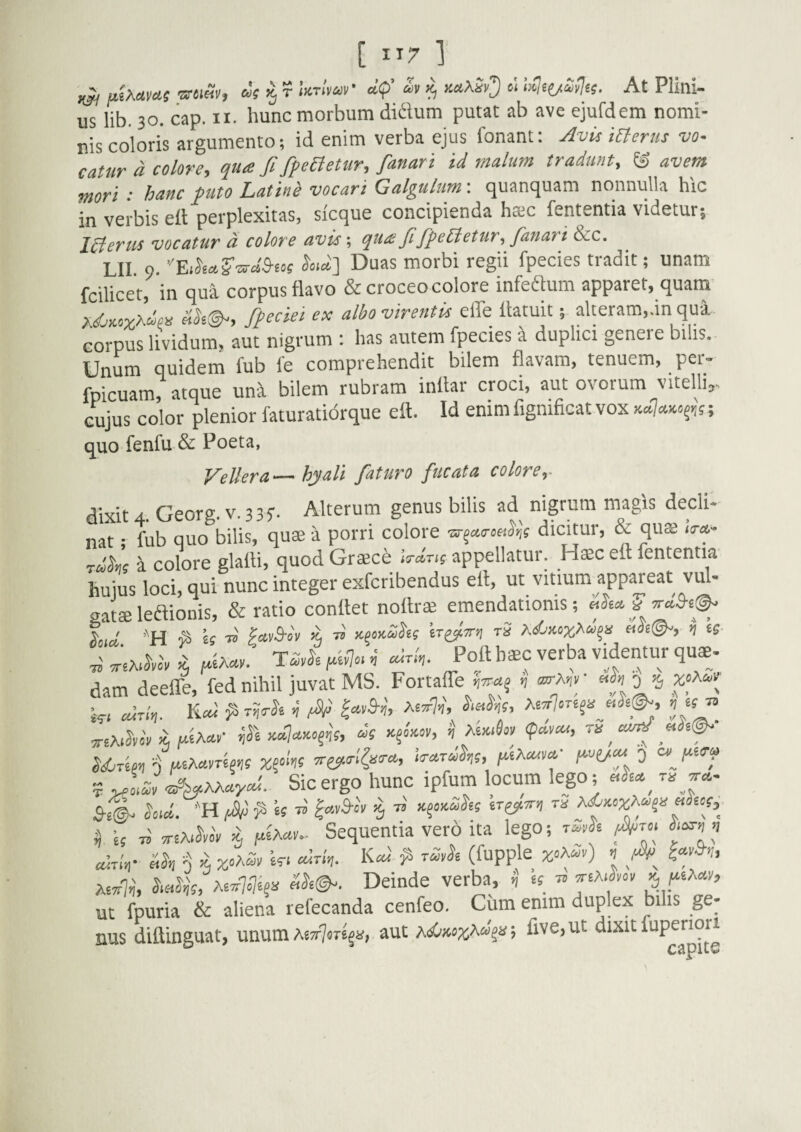[ ] ^ utXttms sruSv, as r UrlvaV a<p’ « % x«iAS»3I »> At Plini¬ us lib. 30. cap. II. hunc morbum didum putat ab ave ejufdem nomi¬ nis coloris argumento; id enim verba ejus fonant: ylvis merus vo¬ catur a colore, qua fi fifeEletur, fanari id malum tradunt, ® avem mori : hanc futo Latine vocari Galgulum: quanquam nonnulla hic in verbis ell perplexitas, sicque concipienda hsc fententia videtur; IBerus vocatur d colore avis; qua fiffeUetur, fanari &c. LII 0. ^•‘«] Duas morbi regii fpecies tradit; unam fcilicet, in qui corpus flavo & croceo colore infedum apparet, quam xdMsyxdfn Ak@-, fpeciei ex albo virentis efle llatuit; alteram,.m qua eorpus lividutmauf nigrum : has autem fpecies i duplici genere bilis. Unum quidem fub fe comprehendit bilem flavam, tenuem, per- fpicuam, atque una bilem rubram inllar croci, aut ovorum vitelli,- cujus color plenior faturatidrque eft. Id enim fignificat vox quo fenfu & Poeta, VeUera — hyali faturo fucata colore^- dixit 4. Georg. v. 33f. Alterum genus bilis ad nigrum magis dedi- nat • fub quo bilis, quae a porri colore dicitui, & qus ^ccks i co?ore glalti, quod Grsce appellatur. Haec eft fententia huius loci, qui nunc integer exfcribendus eft, ut vitium appareat vul¬ gatae ledionis, & ratio conftet noftrae emendationis; ^oicl. pavB-ov ^ iT^TTYi tS «dg(^, y] tg Ti sriA^kcy fitAay. TSyk <i airii,. Poft baec verba videntur quae¬ dam deefle, fed nihil juvat MS. Fortaffe ^ airln. n fid Ae^7-f', yrsM >i nk «V n <pa,as, Sicergo hunc ipfum locum lego; -'H fSld^^is^ ia,3-c\ 5 T» K^Ma,ks ^^ss, ii Is « ,riA>kc'y ii fAxau. Sequentia vero ita lego; Mn- 0 % W. cdrin. K^' rmk (fupple z'»f'') ^ xefk &«%, A6a7.7e§!i Deinde verba, i, IS ^ jeA.J.ov ^jsiXay, ut fpuria & aliena refecanda cenfeo. Ciim enim duplex bihs ge¬ nus diftinguat, unum A8a7or£5a, aut a<sOwxA“«»; fi^e.ut dixit fupenori CSpitv
