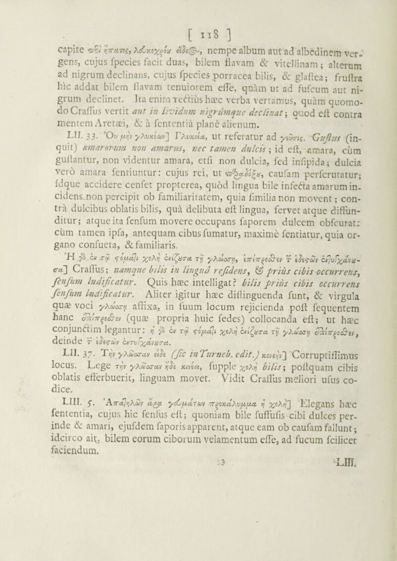 [ ”8 ] cflpite i^TTciTdg, «<^£©-, nempe album aut ad albedinem vcr« gens, cujus fpecies facit duas, bilem flavam & vitellinam ; alterum ad nigrum declinans, cujus fpecies porracea bilis, & gladea; frullra bic addat bilem flavam tenuiorem effe, quilm ut ad fufcum aut ni¬ grum declinet, lia enim Tertius heec verba vertamus, quam quomo¬ do CrafTus vertit aut in Lividum nigrumque declinat \ auod cil contra mentem Aretaei, & a fententia plan^ alienum. LII. 33. 'Ov rXvK£ict, Ut rcfci atUr ad Gujlus quit) amarorum 7ion amarus, nec tamen dulcis; id cft, amara, cum gullantur, non videntur amara, etfi non dulcia, fcd infipida; dulcia vero amara fentiuntur: cujus rei, ut caufam perferutatur; fdque accidere cenfet propterea, quod lingua bile inferta amarum in. cidens-.non percipit ob familiaritatem, quia fimilianon movent; con¬ tra dulcibus oblatis bilis, qua delibuta ell lingua, fervet atque diffun¬ ditur; atque ita fenfum movere occupans faporem dulcem obfcurat: ciim tamen ipfa, antequam cibus fumatur, maxime fentiatur, quia or¬ gano confueta, & familiaris. H za ‘g-o/xuji iTriTr^c^iv f t^i<Tccv cfivixd\iiS' erct\ Craflbs; namque bilis in lingua rejidens, ^ prius cibis occurrens^ fenfum ludificatur. Quis haec intelligat? bilis prius cibis occurretis fenfum ludificatur. Aliter igitur haec diflinguenda funt, & virgula quae voci yxdasr^ affixa, in fuum locum rejicienda .poft fequentem hanc SmTr^aSii)) (quse propria huic fedes) collocanda eft; ut haec conjunrtim legantur; yj ^ cm rlL <sofA,cilt x^^*} fi deinde r ci/rufxdvnza. Lll. 37. Tjjv yXcoozuv (fic iuTurneb. edit.) 'Corruptiffimiis locus. Lege fiv yAdosav Kiviei, fupple ;toA;7 bilis \ pollquam cibis oblatis efferbuerit, linguam movet. Vidit Craffus meliori ufus co¬ dice. LIII. 5*. ATrdlrtKdy ydjfxdrcoy ■Tr^ny.dhviJLtxct ^ Klegans ha’C fententia, cujus hic fenlus ell; quoniam bile fuffufis^cibi dulces per- inde & amari, ejufdem faporisapparent, atque eam ob caufam fallunt; idcirco ait, bilem eorum ciborum velamentum effe, ad fucum fcilicet faciendum.