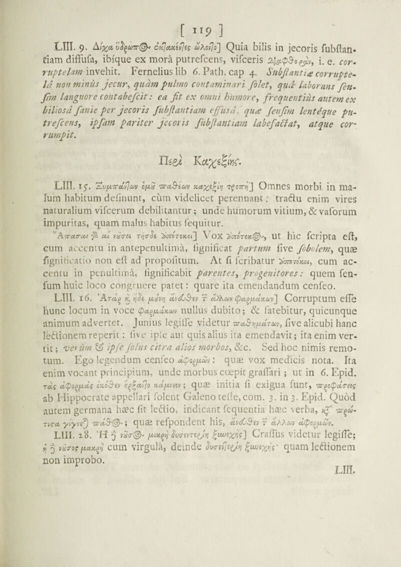 tiam diffufa, ibique ex mora putrefcens, vifceris i. e. cor^ ruptekm mvQhit. Ferneliuslib 6. Path.capq. Subjiantta corrupte^ Id non minus jecur^ quam pulmo contaminari filet^ qud- laborans fen^ fim languore cont ab efiit: ea fit ex omni humore^ frequentius autem ex biliosa fanie per jecoris fubftantiam cfiusd, qua Jenfim lenteque pu- treficens^ ipfam pariter jecoris fubjiantiam labefaUat^ atque cor\ Ium habitum delinunt, curn videlicet perennant: traciu enim vires naturalium vifcerum debilitantur; unde humorum vitium, & vaforum impuritas, quam malus habitus fcquitur. cum accentu in antepenultima, iignificat partum five fibolem^ quee fign iricatio non efl ad propofuum. At fi fcribatur cum ac¬ centu in penultima, lignificabit parentes^ progenitores: quem fen- fum huic loco congruere patet: quare ita emendandum cenfeo. hunc locum in voce (pa^f^dyccov nullus dubito; & fatebitur, quicunque animum advertet. Junius legille videtur ^aB-Yifxclruy, five alicubi hanc ledionem reperit: five iple aut quis alius ita emendavit; ita enim ver¬ tit ; vefum & ipfe Jolus citra alios morbos^ &c. Sed hoc nimis remo¬ tum. Ego legendum cenfeo : quae vox medicis nota. Ita enim vocant principium, unde morbus ccepit gralfiari; ut in 6. Epid. Tctj dcpo^i^dg oyJS-ev ; qum initia fi exigua flint, '?z-^c(pccTeig ab Hippocrate appellari folent Galeno tefie,com. 3. in 3. Epid. Quod autem germana hsec fit ledio, indicant fequentia hasc verba, Ti<Tct yjyf) qiise refpondent his, dxxcov dipc^f^cov. Llll