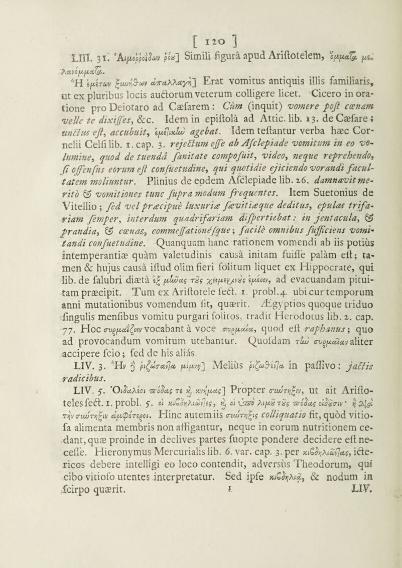 [ IIO ] Lin. 'AijtiopJoWojv pta'] Simili figura apud Ariftotelem, optjitaS^ jus»' hOLVOfJLfJLOLQ., ifiiTuv ^iwn^oov dTTdXXctyn'] Erat vomitus antiquis illis familiaris, ut ex pluribus locis auftorum veterum colligere licet. Cicero in ora¬ tione pro Deiotaro ad Caefarem: Cum (inquit) vomere foft ccenam velle te dixips, &c. Idem in epiltola ad Attic. lib. 13* de Caefare; eji, accubuit^ agebat. Idem teflantur verba haec Cor¬ nelii Celfilib. I. cap. 3. rejeEiumep ab Afclepiade vomitum in eo ve~ limine^ quod de tuenda fanitate compofuit., video, fteqiie reprehendo, fi offenfus eorum ejt confuetudine, qui quotidie ejicieiido vorandi facul- tat em moliuntur. Plinius de eodem Afclepiade lib. x6. damnavit me¬ rito & vomitiones tunc fiupra modum frequentes. Item Suetonius de Vitellio ; fied vel pracipue luxuria favit ia que deditus, epulas trifa¬ riam fiemp er., interdum quadrifariam difpertiebat: in jentacula, ^ prandia, & coenas^ commefiationefque % facile omnibus fiufficiens vomi* tandi confuetudine. Quanquam hanc rationem vomendi ab iis potius intemperantiae qu-to valetudinis causa initam fuifle palam ell; ta¬ men & hujus causa illud olim fieri folitum liquet ex Hippocrate, qui lib. de falubri diaeta w ad evacuandam pitui¬ tam praecipit. Tum ex Arillotele leCl. i. probi.4. ubi cur temporum anni mutationibus vomendum Iit, quaerit. /Egyptios quoque triduo fingulis menfibus vomitu purgari lolitos, tradit Herodotus lib. 2. cap, 77. Hoc (Tv^f^od^eiv vocabant a voce a-v^^cua, quod ell raphanus; quo ad provocandum vomitum utebantur. Quoldam ritu c-v^,uctcuv 2i\itQv .accipere fcio; fed de his alias. LIV. 3. 3 fn^duravlci Melius in pafUvo: jaSlis .radicibus. LIV. ’0; ^ccKici rs-c^ug re ^ xvriftag'] Propter (Tiwrri^iv, Ut ait Arillo- telesfe^t. I. probi, y. o\ KtQoriKi^vJeg, ^ c\ \}zA Aip rSg Txrc^ag ci^do-iv' ^ 2^^ rfjv critur>}^iv cc^u(pore^oi. Hinc autemiis (riwryj^ig colUquatio fit, quod vitio- fa alimenta membris non afhgantur, neque in eorum nutritionem ce- .dant, quae proinde in declives partes fuopte pondere decidere ellne- celle. Hieronymus Mercurialis lib. 6. var. cap. 3- p^^ }iiQ^ri?^iav]ag, ide- ricos debere intelligi eo loco contendit, adversus Theodorum, qui cibo vitiolb utentes interpretatur. Sed ipfe KiQrjMd, & nodum in