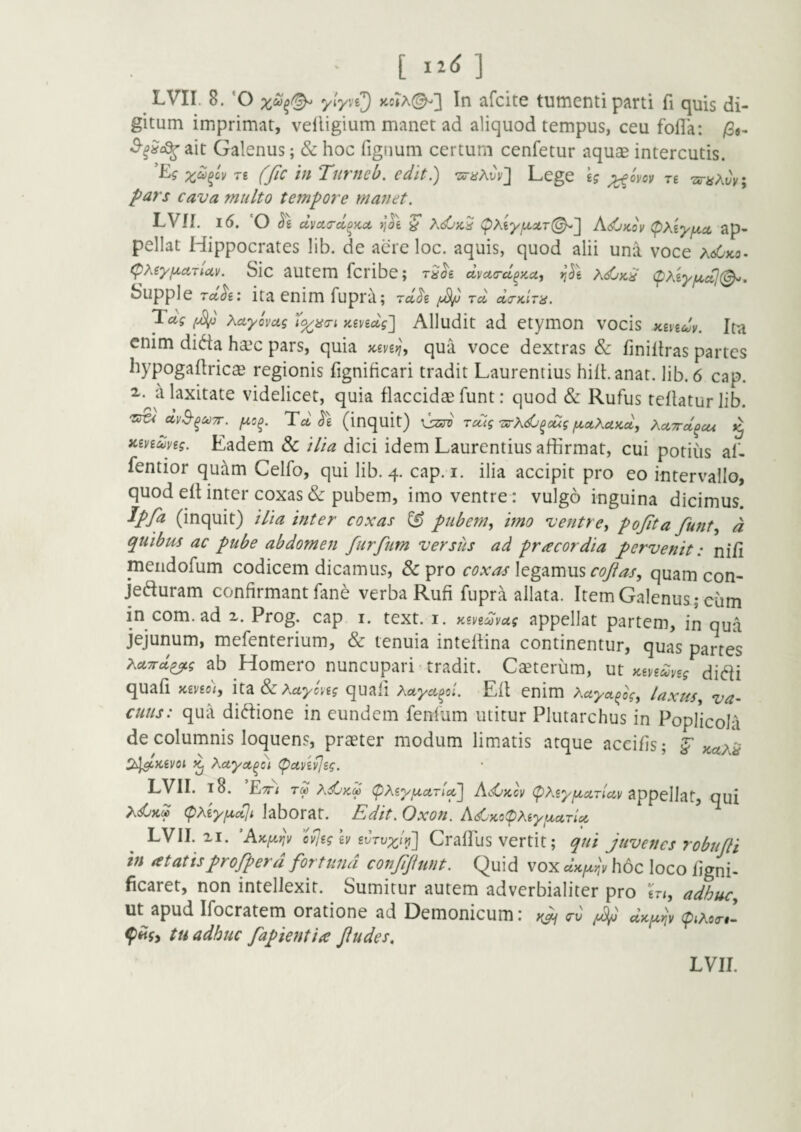 LVII. 8. ‘O afcite tumenti parti fi quis di¬ gitum imprimat, velligium manet ad aliquod tempus, ceu fofla: /3«- ^■^?c^ait Galenus; & hoc figiium certum cenfetur aquae intercutis. re fjic in Tnrneb. edit.) -zs-a^vv^ Lege £? ;^ovov re “zsri^AuV; pars cava multo tempore manet. LV!I. l6. 'O Se clycurd^KO, >joe ^ Ac56;c5 (pXeyfxxrl!^'] AdjKov <pxiyfji.ci ap¬ pellat Hippocrates lib. de acre loc. aquis, quod alii una voce hdjKo- (pMyfA.aTUv. Sic autem fcribe; rSSe dmc-d^KU, )i(5e <pXeyf/.al(^, Supple TctSe: ita enim fupra; rdSe rd dcKiTu. Taf Xctyovag i^^cri zevedg^ Alludit ad etymon vocis xevedy. Ita enim dida ha?c pars, quia tceveyj, qua voce dextras dc finiliras partes hypogaltricae regionis fignificari tradit Laurentius hiibanat. lib. 6 cap. i. a laxitate videlicet, quia flaccidae funt: quod & Rufus tellatur lib. dvS-^UTT. ^5^. TdSe (inquit) rccig'zs-xdj^eug fA,ot,XuKd, XcLTrd^cu Kiveang. Eadem & i/ia dici idem Laurentius affirmat, cui potius al- fentior quam Celfo, qui lib. 4. cap. i. ilia accipit pro eo intervallo, quod efUnter coxas & pubem, imo ventre: vulgo inguina dicimus. Ipfa (inquit) ilia inter coxas ^ pubem., imo ventre, pojita funt, d quibus ac pube abdomen furfum versus ad pr acor dia pervenit: ni/i meiidofum codicem dicamus, & pro coxas legamus cojias, quam con- jeduram confirmant fane verba Rufi fupra allata. Item Galenus ; ciim in com. ad x. Prog. cap i. text. i. KeveMvug appellat partem, in qua jejunum, mefenterium, & tenuia inteffina continentur, quas partes XetTrd^g ab Homero nuncupari-tradit. Caeterum, m Kevedveg didi quafi iceveo), Sz Xctycyeg quali Xetyafi. Eft enim Xetya^og, laxus, va- cutis: qua didione in eundem fenfum utitur Plutarchus in Poplicola de columnis loquens, praeter modum limatis atque acci/is; ^ xax^ ^i^Kevoi ^ Xaya^ot (pctvevjsg. LVII. 18. E-TTt rd XdjKM (pXeytxcLrtof AsOkcv (pXeyjjiciTtccv appellat, qui XsCkS (pxiyfxcCjt laborat. Edit. Oxon. AsCKopXiyuurU LVII. XI. ’A}CfA.riv cvjeg ev Crafllis Vertit; qui juvenes robujli in at at isprofperd fortuna conffunt. Quid vox hoc loco figni- ficaret, non intellexit. Sumitur autem adverbialiter pro m, adhuc, ut^apud Ifocratem oratione ad Demonicum: tu adhuc fapientia Jludes,