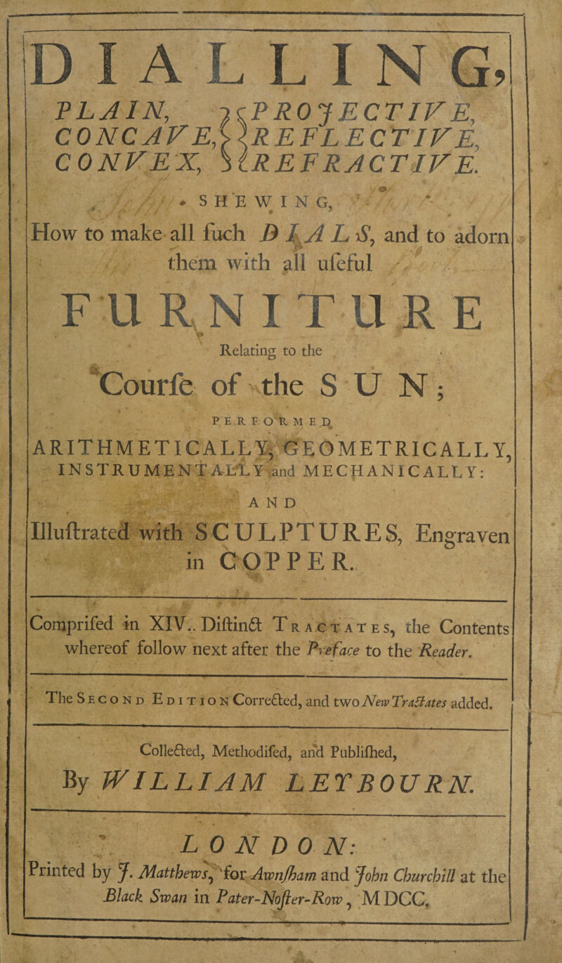 A L L I N PL JIN, JcPROJECTIFE, CONCAVE,i}.REFLECTlFE, CONVEX, SlREERJCTIVE. SHEWING, O ’ . * How to make- all fuch B L S, and to adorn them with all uleful v . > F U R N I T U .R E Relatino; to the “Courfe of the S U N ; P E R F O R M E ARITHMETICALLY, GEOMETRICALLY, INSTRUMENTALLY,and MECHANICALLY: AND Illuftrated with SCULPTURES, Engraven in COPPER.. Coraprifed in XIV,. Diftinft Tr act ates, the Contents whereof follow next after the Preface to the Reader. TheSECOND Edition Correfted, and two New Tr abates added. Collefled, Metliodifed, and Publilhed, By WILLIAM LETBOURN. LONDON: Printed by J. Matthews^^fov Awnjham and lohn Churchill at the Black Swan in Pater-Nojler-Row, ;M DCC,